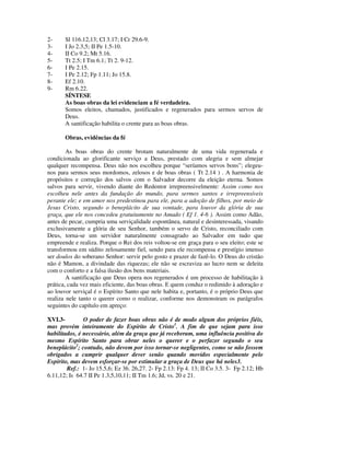 2-     Sl 116.12,13; Cl 3.17; I Cr 29.6-9.
3-     I Jo 2.3,5; II Pe 1.5-10.
4-     II Co 9.2; Mt 5.16.
5-     Tt 2.5; I Tm 6.1; Tt 2. 9-12.
6-     I Pe 2.15.
7-     I Pe 2.12; Fp 1.11; Jo 15.8.
8-     Ef 2.10.
9-     Rm 6.22.
       SÍNTESE
       As boas obras da lei evidenciam a fé verdadeira.
       Somos eleitos, chamados, justificados e regenerados para sermos servos de
       Deus.
       A santificação habilita o crente para as boas obras.

       Obras, evidências da fé

        As boas obras do crente brotam naturalmente de uma vida regenerada e
condicionada ao glorificante serviço a Deus, prestado com alegria e sem almejar
qualquer recompensa. Deus não nos escolheu porque “seríamos servos bons”; elegeu-
nos para sermos seus mordomos, zelosos e de boas obras ( Tt 2.14 ) . A harmonia de
propósitos e correção dos salvos com o Salvador decorre da eleição eterna. Somos
salvos para servir, vivendo diante do Redentor irrepreensivelmente: Assim como nos
escolheu nele antes da fundação do mundo, para sermos santos e irrepreensíveis
perante ele; e em amor nos predestinou para ele, para a adoção de filhos, por meio de
Jesus Cristo, segundo o beneplácito de sua vontade, para louvor da glória de sua
graça, que ele nos concedeu gratuitamente no Amado ( Ef 1. 4-6 ). Assim como Adão,
antes de pecar, cumpria uma serviçalidade espontânea, natural e desinteressada, visando
exclusivamente a glória de seu Senhor, também o servo de Cristo, reconciliado com
Deus, torna-se um servidor naturalmente consagrado ao Salvador em tudo que
empreende e realiza. Porque o Rei dos reis voltou-se em graça para o seu eleito; este se
transformou em súdito zelosamente fiel, sendo para ele recompensa e prestígio imenso
ser doulos do soberano Senhor: servir pelo gosto e prazer de fazê-lo. O Deus do cristão
não é Mamon, a divindade das riquezas; ele não se escraviza ao lucro nem se deleita
com o conforto e a falsa ilusão dos bens materiais.
        A santificação que Deus opera nos regenerados é um processo de habilitação à
prática, cada vez mais eficiente, das boas obras. E quem conduz o redimido à adoração e
ao louvor serviçal é o Espírito Santo que nele habita e, portanto, é o próprio Deus que
realiza nele tanto o querer como o realizar, conforme nos demonstram os parágrafos
seguintes do capítulo em apreço:

XVI.3-         O poder de fazer boas obras não é de modo algum dos próprios fiéis,
mas provém inteiramente do Espírito de Cristo1. A fim de que sejam para isso
habilitados, é necessário, além da graça que já receberam, uma influência positiva do
mesmo Espírito Santo para obrar neles o querer e o perfazer segundo o seu
beneplácito2; contudo, não devem por isso tornar-se negligentes, como se não fossem
obrigados a cumprir qualquer dever senão quando movidos especialmente pelo
Espírito, mas devem esforçar-se por estimular a graça de Deus que há neles3.
        Ref.: 1- Jo 15.5,6; Ez 36. 26,27. 2- Fp 2.13: Fp 4. 13; II Co 3.5. 3- Fp 2.12; Hb
6.11,12; Is 64.7 II Pe 1.3,5,10,11; II Tm 1.6; Jd, vs. 20 e 21.
 