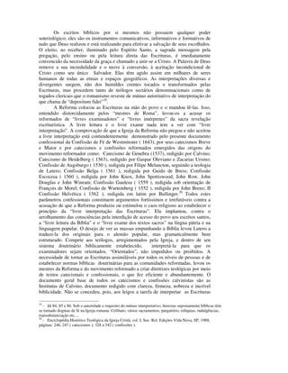 Os escritos bíblicos por si mesmos não possuem qualquer poder
soteriológico; eles são os instrumentos comunicativos, informativos e formativos de
tudo que Deus realizou e está realizando para efetivar a salvação de seus escolhidos.
O eleito, ao receber, iluminado pelo Espírito Santo, a sagrada mensagem pela
pregação, pelo ensino ou pela leitura direta das Escrituras, é imediatamente
convencido da necessidade da graça e chamado a unir-se a Cristo. A Palavra de Deus
remove a sua incredulidade e o move à conversão, à aceitação incondicional de
Cristo como seu único Salvador. Elas têm agido assim em milhares de seres
humanos de todas as etnias e espaços geográficos. As interpretações diversas e
divergentes surgem, não dos humildes crentes tocados e transformados pelas
Escrituras, mas procedem tanto de teólogos sectários denominacionais como de
togados clericais que o romanismo reveste de múnus autoritativo de interpretação do
que chama de “depositum fidei”19.
        A Reforma colocou as Escrituras na mão do povo e o mandou lê-las. Isso,
entendido distorcidamente pelos “mestres de Roma”, levou-os a acusar os
reformados de “livres examinadores” e “livres intérpretes” da sacra revelação
escriturística. A livre leitura e o livre exame nada tem a ver com “livre
interpretação”. A comprovação de que a Igreja da Reforma não pregou e não aceitou
a livre interpretação está contundentemente demonstrado pelo presente documento
confessional da Confissão de Fé de Westminster ( 1643), por seus catecismos Breve
e Maior e por catecismos e confissões reformados emergidos das origens do
movimento reformador como: Catecismo de Genebra (1537), redigido por Calvino;
Catecismo de Heidelberg ( 1563), redigido por Gaspar Oleviano e Zacarias Ursino;
Confissão de Augsburgo ( 1530 ), redigida por Filipe Melancton, seguindo a teologia
de Lutero; Confissão Belga ( 1561 ), redigida por Guido de Bress; Confissão
Escocesa ( 1560 ), redigida por John Knox, John Spottiswood, John Row, John
Douglas e John Winram; Confissão Gaulesa ( 1559 ), redigida sob orientação de
François de Morel; Confissão de Wurtemberg ( 1552 ), redigida por John Brenz; II
Confissão Helvética ( 1562 ), redigida em latim por Bullinger.20 Todos estes
parâmetros confessionais constituem argumentos fortíssimos e irrefutáveis contra a
acusação de que a Reforma produziu ou estimulou o caos religioso ao estabelecer o
princípio da “livre interpretação das Escrituras”. Ela implantou, contra o
arrolhamento das consciências pela interdição de acesso do povo aos escritos santos,
a “livre leitura da Bíblia” e o “livre exame dos textos sacros” na língua pátria e na
linguagem popular. O desejo de ver as massas empunhando a Bíblia levou Lutero a
traduzi-la dos originais para o alemão popular, mas gramaticalmente bem
estruturado. Compete aos teólogos, arregimentados pela Igreja, e dentro de seu
sistema doutrinário biblicamente estabelecido,          interpretá-la para que os
examinadores sejam orientados. “Orientados”, não impedidos ou proibidos. A
necessidade de tornar as Escrituras assimiláveis por todos os níveis de pessoas e de
estabelecer normas bíblicas doutrinárias para as comunidades reformadas, levou os
mestres da Reforma e do movimento reformado a criar diretrizes teológicas por meio
de textos catecismais e confessionais, o que fez eficiente e abundantemente. O
documento geral base de todos os catecismos e confissões calvinistas são as
Institutas de Calvino, documento redigido com clareza, firmeza, nobreza e incrível
biblicidade. Não se concedeu, pois, aos leigos a tarefa de interpretar as Escrituras

19
   - §§ 84, 85 e 86. Sob a autoridade e requisito do múnus interpretativo, heresias supostamente bíblicas têm
se tornado dogmas de fé na Igreja romana: Celibato, vários sacramentos, purgatório, relíquias, indulgências,
transubstanciação etc....
20
   - Enciclopédia Histórico Teológica da Igreja Cristã, vol. I, Soc. Rel. Edições Vida Nova, SP, 1988,
páginas: 246, 247 ( catecismos ); 328 a 342 ( confissões ).
 