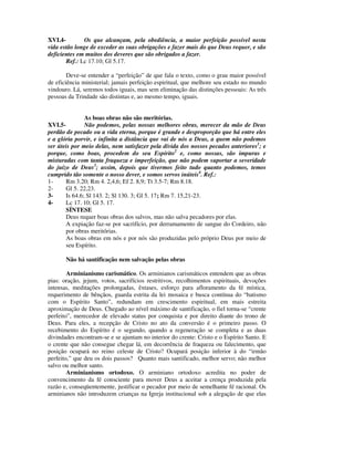 XVI.4-        Os que alcançam, pela obediência, a maior perfeição possível nesta
vida estão longe de exceder as suas obrigações e fazer mais do que Deus requer, e são
deficientes em muitos dos deveres que são obrigados a fazer.
       Ref.: Lc 17.10; Gl 5.17.

        Deve-se entender a “perfeição” de que fala o texto, como o grau maior possível
de eficiência ministerial; jamais perfeição espiritual, que melhore seu estado no mundo
vindouro. Lá, seremos todos iguais, mas sem eliminação das distinções pessoais: As três
pessoas da Trindade são distintas e, ao mesmo tempo, iguais.


               As boas obras não são meritórias.
XVI.5-         Não podemos, pelas nossas melhores obras, merecer da mão de Deus
perdão de pecado ou a vida eterna, porque é grande e desproporção que há entre eles
e a glória porvir, e infinita a distância que vai de nós a Deus, a quem não podemos
ser úteis por meio delas, nem satisfazer pela dívida dos nossos pecados anteriores1; e
porque, como boas, procedem do seu Espírito2 e, como nossas, são impuras e
misturadas com tanta fraqueza e imperfeição, que não podem suportar a severidade
do juízo de Deus3; assim, depois que tivermos feito tudo quanto podemos, temos
cumprido tão somente o nosso dever, e somos servos inúteis4. Ref.:
1-     Rm 3.20; Rm 4. 2,4,6; Ef 2. 8,9; Tt 3.5-7; Rm 8.18.
2-     Gl 5. 22,23.
3-     Is 64.6; Sl 143. 2; Sl 130. 3; Gl 5. 17 ; Rm 7. 15,21-23.
4-     Lc 17. 10; Gl 5. 17.
       SÍNTESE
       Deus requer boas obras dos salvos, mas não salva pecadores por elas.
       A expiação faz-se por sacrifício, por derramamento de sangue do Cordeiro, não
       por obras meritórias.
       As boas obras em nós e por nós são produzidas pelo próprio Deus por meio de
       seu Espírito.

       Não há santificação nem salvação pelas obras

        Arminianismo carismático. Os arminianos carismáticos entendem que as obras
pias: oração, jejum, votos, sacrifícios restritivos, recolhimentos espirituais, devoções
intensas, meditações prolongadas, êxtases, esforço para afloramento da fé mística,
requerimento de bênçãos, guarda estrita da lei mosaica e busca contínua do “batismo
com o Espírito Santo”, redundam em crescimento espiritual, em mais estreita
aproximação de Deus. Chegado ao nível máximo de santificação, o fiel torna-se “crente
perfeito”, merecedor de elevado status por conquista e por direito diante do trono de
Deus. Para eles, a recepção de Cristo no ato da conversão é o primeiro passo. O
recebimento do Espírito é o segundo, quando a regeneração se completa e as duas
divindades encontram-se e se ajuntam no interior do crente: Cristo e o Espírito Santo. E
o crente que não consegue chegar lá, em decorrência de fraqueza ou falecimento, que
posição ocupará no reino celeste de Cristo? Ocupará posição inferior à do “irmão
perfeito,” que deu os dois passos? Quanto mais santificado, melhor servo; não melhor
salvo ou melhor santo.
        Arminianismo ortodoxo. O arminiano ortodoxo acredita no poder de
convencimento da fé consciente para mover Deus a aceitar a crença produzida pela
razão e, conseqüentemente, justificar o pecador por meio de semelhante fé racional. Os
arminianos não introduzem crianças na Igreja institucional sob a alegação de que elas
 