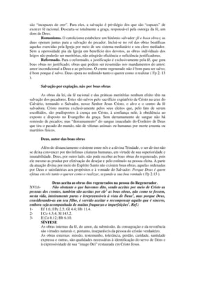 são “incapazes de crer”. Para eles, a salvação é privilégio dos que são “capazes” de
exercer fé racional. Descarta-se totalmente a graça, responsável pela outorga da fé, um
dom de Deus.
        Romanismo. O catolicismo estabelece um binômio salvador: fé e boas obras; as
duas operam juntas para a salvação do pecador. Inclui-se no rol das obras beatíficas
aquelas exercidas pela Igreja por meio de seu sistema mediatário e seu clero mediador.
Sem a operosidade pia da Igreja em benefício dos devotos, as obras individuais dos
leigos não poderão ser meritórias, não atingirão eficiência e suficiência justificadoras.
        Reformado. Para o reformado, a justificação é exclusivamente pela fé, que gera
boas obras no justificado; obras que podem ser resumidas nos mandamentos do amor:
amor incondicional a Deus e ao próximo. O crente regenerado não é bom para ser salvo;
é bom porque é salvo. Deus opera no redimido tanto o querer como o realizar ( Fp 2. 13
).

       Salvação por expiação, não por boas obras

        As obras da lei, da fé racional e das práticas meritórias nenhum efeito têm na
salvação dos pecadores. Estes são salvos pelo sacrifício expiatório de Cristo na cruz do
Calvário, tornando o Salvador, nosso Senhor Jesus Cristo, o alvo e o centro da fé
salvadora. Cristo morreu exclusivamente pelos seus eleitos que, pelo fato de serem
escolhidos, são predispostos à crença em Cristo, à confiança nele, à obediência ao
exposto e disposto no Evangelho da graça. Sem derramamento de sangue não há
remissão de pecados; mas “derramamento” do sangue imaculado do Cordeiro de Deus
que tira o pecado do mundo, não de vítimas animais ou humanas por morte cruenta ou
martírios físicos.

       Deus, autor das boas obras

        Além do distanciamento existente entre nós e a divina Trindade, o ser divino não
se deixa convencer por tão ínfimas criaturas humanas, em virtude de sua superioridade e
imutabilidade. Deus, por outro lado, não pode receber as boas obras do regenerado, pois
ele mesmo as produz por efetivação do desejar e pelo estímulo na pessoa eleita. À parte
da atuação divina por meio do Espírito Santo não existem boas obras, aquelas ordenadas
por Deus e satisfatórias aos propósitos e à vontade do Salvador: Porque Deus é quem
efetua em vós tanto o querer como o realizar, segundo a sua boa vontade ( Fp 2.13 ).

               Deus aceita as obras dos regenerados na pessoa do Regenerador.
XVI.6-         Não obstante o que havemos dito, sendo aceitas por meio de Cristo as
pessoas dos crentes, também são aceitas por ele1 as boas obras, não como se fossem,
nesta vida, inteiramente puras e irrepreensíveis à vista de Deus2, mas porque Deus,
considerando-as em seu filho, é servido aceitar e recompensar aquilo que é sincero,
embora seja acompanhada de muitas fraquezas e imperfeições3. Ref.:
1-     Ef 1.6; I Pe 2.5; Gl 4.4; Hb 11.4.
2-     I Co 4.3,4; Sl 143.2.
3-     II Co 8.12; Hb 6.10.
       SÍNTESE
       As obras internas da fé, do amor, da submissão, da consagração e da reverência
       são virtudes naturais e, portanto, inseparáveis da pessoa do cristão verdadeiro.
       As obras externas: missão, testemunho, tolerância, perdão, caridade, santidade
       expressa e outras, são qualidades necessárias à identificação do servo de Deus e
       à expressividade de sua “imago Dei” restaurada em Cristo Jesus.
 