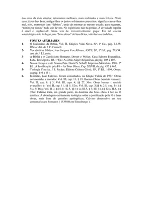 dos erros da vida anterior, retornarem melhores, mais realizados e mais felizes. Neste
caso, fazer-lhes bem, mitigar-lhes os justos sofrimentos prescritos, significa causar-lhes
mal, pois, morrendo com “débitos”, terão de retornar ao mesmo estado, para pagarem,
“tintim por tintim,” tudo que devem. No espiritismo não há perdão. A divindade espírita
é cruel e implacável: Errou, tem de, irrecorrivelmente, pagar. Em tal sistema
soteriológico não há lugar para “boas obras” de benefícios, tolerâncias e indultos.

       FONTES AUXILIARES
1-     O Dicionário da Bíblia, Vol. II, Edições Vida Nova, SP, 1ª Ed., pág. 1.135:
       Obras: Art. de J. C. Connell.
2-     Vocabulário Bíblico, Jean Jacques Von Allmen, ASTE, SP, 1ª Ed., pág. 233/34:
       Art. de J. L.Leuba.
3-     A Bíblia e o Catolicismo Romano, Dreyer e Weller, Casa Editora Evangélica.
       Ltda, Teresópolis, RJ, 1ª Ed.: As obras Super-Rogatórias, da pág. 105 à 107.
4-     Nossa Crença e a de Nossos Pais, David S. Schaff, Imprensa Metodista, 1964, 2ª
       Ed., A Justificação pela Fé – As Boas Obras, Cap. XXVII, da pág. 453 à 467.
5-     Teologia Concisa, J. I. Packer, Editora Cultura Cristã, SP, 1ª Ed., 1999, Obras:
       da pag. 149 à 151.
6-     Institutas, João Calvino. Foram consultados, na Edição Valera de 1967: Obras
       cerimoniales e morales: Vol. III, cap. 11, § 19. Buenas Obras (sentido romano):
       Vol. II, cap. 8, § 5; Vol. III, caps. 4, §§ 27, 36ss. Obras buenas ( sentido
       evangélico ): Vol. II, cap. 11, §§ 5, 52ss; Vol. III, cap. 3,§§ 6, 21; cap. 14, §§
       5ss, 9, 16ss; Vol. II. 3, §§ 6-9; II, 5, §§ 14 ss; III.5, § 3; III. 14, §§ 12ss. II.8, §§
       39ss: Calvino trata, em grande parte, da doutrina das boas obras à luz da fé
       católica. A abordagem estritamente teológica sobre a justificação pela fé e boas
       obras, mais livre de questões apologéticas, Calvino desenvolve em seu
       comentário aos Romanos ( 1539/40 em Estrasburgo ).
 