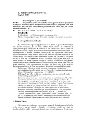 DA PERSEVERANÇA DOS SANTOS.
       Capítulo XVII


               Deus não perde os seus redimidos
XVII.1-        Os que Deus aceitou em seu Filho amado, que ele chamou eficazmente
e santificou pelo seu Espírito, não podem decair do estado da graça nem total, nem
finalmente; mas, com toda certeza hão de perseverar nesse estado até o fim e serão
eternamente salvos1. Rf.:
1-     Fp 1. 6; Jo 10.28,29; I Pe 1. 5,9; Jr 32. 40; I Jo 3. 9.
       SÍNTESE
       O redimido em e por Cristo permanece eternamente salvo.
       Não é o crente que persevera, é Deus quem o mantém perseverante no seu reino.

       A Irrevogabilidade da Salvação

       No arminianismo, o pecador pode salvar-se ou perder-se, pois tudo depende de
sua decisão consciente, de seu livre arbítrio. Livre arbítrio de condenado é
contingenciado pela condenação. A liberdade de um sentenciado à prisão, depois de
recolhido ao cárcere, é aquela do prisioneiro: extremamente limitada e condicionada ao
regime prisional. O pecador, condenado à alienação de Deus e penalizado com a morte,
perdeu inteiramente o livre arbítrio para decidir sobre sua liberdade espiritual e seu
destino eterno. Para a fé reformada, solidamente firmada nas Escrituras, a salvação é
um ato da livre graça de Deus que, desde a eternidade, elegeu o que seria salvo em
Cristo Jesus e, no tempo oportuno, durante o curso da existência do preordenado,
chamou-o eficazmente, vinculou-o ao seu Filho, regenerou-o e o adotou como filho. As
ações redentoras, todas rigorosamente previstas, são irretocáveis e irreversíveis.
Deixemos que a Palavra de Deus nos comprove tão sublime e extraordinária verdade:
       Eu lhes dou a vida eterna; jamais perecerão eternamente, e ninguém as
       arrebatará de minha mão. Aquilo que meu Pai me deu é maior do que tudo; e da
       mão do Pai ninguém o pode arrebatar ( Jo 10. 28,29 ).
       Todo aquele que o Pai me dá, esse vem a mim; e o que vem a mim, de modo
       nenhum o lançarei fora ( Jo 6. 37 ).
       Deus predestinou, antes que o universo existisse, os que seriam seus filhos, não
       por criação, mas por redenção em seu Filho amado, a Segunda Pessoa da
       unidade Trina. A semente da fé justificadora, conseqüência da eleição, reside
       em cada eleito, habilitando-o a ouvir, discernir, atender e seguir a voz do Pastor
       ( Jo 10. 4,11,14 ). Os que pertencem ao Pai por decretação eletiva são
       eficazmente chamados e entregues aos cuidados pastorais de Jesus Cristo:
       Manifestei o teu nome aos homens que me deste do mundo. Eram teus, tu mos
       confiaste, e eles têm guardado a tua palavra ( Jo 17. 6 ). O pecador não
       “escolhe” seu Deus; este é quem “o escolheu e o chama” em Cristo Jesus ( Jo
       15. 16 ). A perseverança dos santos é uma graça divina, não obra do esforço
       humano deliberado. Quem protege e segura o filho é o pai, não o contrário.

A Salvação Eterna

       Não se pode pretender nem esperar que o temporal, limitado e perecível tenha
poder sobre o eterno, imortal e ilimitado. A criatura, gerada em estado de
subalternidade, servidão e submissão, fica eternamente subordinada ao Criador, que
 