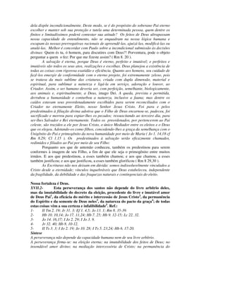 dela dispõe incondicionalmente. Deste modo, se é do propósito do soberano Pai eterno
escolher e manter sob sua proteção e tutela uma determinada pessoa, quem dentre os
finitos e limitadíssimos poderá contestar sua atitude? Os feitos de Deus ultrapassam
nossa capacidade de entendimento, não se enquadram na nossa lógica humana e
escapam às nossas prerrogativas racionais de apreendê-las, ajuizá-las, modificá-las ou
anulá-las. Melhor é concordar com Paulo sobre a incondicional submissão às decisões
divinas: Quem és tu, ó homem, para discutires com Deus?! Porventura, pode o objeto
perguntar a quem o fez: Por que me fizeste assim? ( Rm 8. 20 ).
        A salvação é eterna, porque Deus é eterno, perfeito e imutável; e perfeitos e
imutáveis são todos os seus atos, realizações e escolhas. Deus planejou a existência de
todas as coisas com rigorosa exatidão e eficiência. Quanto aos homens, seu cuidado de
fazê-los emergir de conformidade com o eterno projeto, foi extremamente zeloso, pois
se tratava da mais sublime das criaturas, criada com dupla dimensão, material e
espiritual, para sublimar a natureza e ligá-la em serviço, adoração e louvor, ao
Criador. Assim, o ser humano deveria ser, com perfeição, semelhante, biologicamente,
aos animais e, espiritualmente, a Deus, imago Dei. A queda, prevista e permitida,
derrubou a humanidade e conturbou a natureza, inclusive a fauna; mas dentre os
caídos estavam seus preordenadamente escolhidos para serem reconciliados com o
Criador no eternamente Eleito, nosso Senhor Jesus Cristo. Foi para e pelos
predestinados à filiação divina adotiva que o Filho de Deus encarnou-se, padeceu, foi
sacrificado e morreu para expiar-lhes os pecados; ressuscitando ao terceiro dia, para
ser-lhes Salvador e Rei eternamente. Todos os preordenados, por pertencerem ao Pai
celeste, são trazidos a ele por Jesus Cristo, o único Mediador entre os eleitos e o Deus
que os elegeu. Adotando-os como filhos, concedendo-lhes a graça da semelhança com o
Unigênito do Pai e primogênito da nova humanidade por meio de Maria ( Jo 1. 14,18 cf
Rm 8.29; Cl 1.15 ). Os predestinados à salvação serão eficazmente chamados,
redimidos e filiados ao Pai por meio de seu Filho:
        Porquanto aos que de antemão conheceu, também os predestinou para serem
conformes à imagem de seu Filho, a fim de que ele seja o primogênito entre muitos
irmãos. E aos que predestinou, a esses também chamou; e aos que chamou, a esses
também justificou; e aos que justificou, a esses também glorificou ( Rm 8 29,30 ).
        As Escrituras não nos deixam em dúvida: somos indissoluvelmente vinculados a
Cristo desde a eternidade; vínculos inquebráveis que Deus estabeleceu, independente
da fragilidade, da debilidade e das fraquezas naturais e contingenciais do eleito.

Nossa fortaleza é Deus.
XVII.2-        Esta perseverança dos santos não depende do livre arbítrio deles,
mas da imutabilidade do decreto da eleição, procedente do livre e imutável amor
de Deus Pai1, da eficácia do mérito e intercessão de Jesus Cristo2, da permanência
do Espírito e da semente de Deus neles3, da natureza do pacto da graça4; de todas
estas coisas vêm a sua certeza e infalibilidade5. Ref.:
1-     II Tm 2. 19; Jr 31. 3; Ef 1. 4,5; Jo 13. 1; Rm 8. 35-39.
2-     Hb 10. 10,14; Jo 17. 11,24; Hb 7. 25; Hb 9. 12-15; Lc 22. 32.
3-     Jo 14. 16,17; I Jo 2. 29; I Jo 3. 9.
4-     Jr 32. 40; Hb 8. 10-12.
5-     II Ts 3. 3; I Jo 2. 19; Jo 10. 28; I Ts 5. 23,24; Hb 6. 17-20.
Síntese
A perseverança não depende da capacidade humana nem de seu livre arbítrio.
A perseverança firma-se: na eleição eterna; na imutabilidade dos feitos de Deus; no
insondável amor divino; na mediação intercessória de Cristo; na permanência do
 