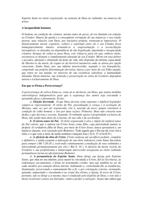 Espírito Santo no eleito regenerado; na semente de Deus no redimido; na natureza da
graça.

A incapacidade humana

O homem, na condição de criatura, mesmo antes de pecar, já era limitado em relação
ao Criador. Depois da queda e a conseqüente corrupção de sua natureza, o seu estado
piorou; suas relações com Deus, por iniciativa própria, tornaram-se impossíveis. O
distanciamento moral, cognitivo, volitivo e espiritual entre ele e seu Criador ficou
inimaginavelmente imenso, tornando-se a reaproximação e a reconciliação
inexeqüíveis, se deixadas na dependência de tão fragilizada, deprimida e incapacitada
criatura. Incapaz de voltar-se para Deus, este voltou-se para ele que, embora eleito,
encontrava-se distante e completamente alienado de seu Criador. Morto em seus delitos
e pecados, afastado e eliminado da fonte da vida, não dispondo da mínima capacidade
de libertar-se da morte, de erguer-se da horrível masmorra onde se atirou por opção
consciente. Então Deus, por sua infinita misericórdia, segundo o seu beneplácito,
cumprindo sua própria determinação decretiva, busca-o por meio de seu Filho amado,
que entra no seu mundo, no universo de sua existência sofredora, a humanidade
alienada. Desta maneira, sua remissão e preservação no reino do Cordeiro dependem
inteira e exclusivamente de Deus.

Em que se Firma a Perseverança?

A perseverança do salvos firma-se, como já se declarou, em Deus, que tomou medidas
soteriológicas indispensáveis para que a segurança dos santos seja executada e
garantida eficaz e plenamente. Ei-las:
        a- Eleição decretada. O que Deus decreta como supremo e infalível legislador
cumpre-se rigorosamente. O eleito do Pai, preordenado à crença e à aceitação do
Messias, uma vez por ele regenerado, isto é, nascido de novo, jamais retornará à
condição de velho homem; e isto por duas razões: Primeira: Deus não conserta nem
desfaz o que decreta e executa. Segunda: O redimido agora é propriedade exclusiva de
Deus, não sendo mais dono de si mesmo, de sua vida e de seu destino.
        b- O eterno amor do Pai. O eleito regenerado é alvo e objeto do inefável amor
do Pai celeste, que o adotou em Cristo Jesus como filho, cuja paternidade jamais se
desfará. O verdadeiro filho de Deus, por meio de Cristo Jesus, nunca apostatará e, em
hipótese alguma, será rejeitado pelo Redentor: Todo aquele que o Pai me dá, esse virá a
mim; e o que vem a mim, de modo nenhum o lançarei fora ( Jo 6. 37 cf Jo18.9 ).
        c- A eficácia da obra de Cristo. Cristo realizou um sacrifício perfeito, completo
e definitivo, e ainda assumiu a aplicação de sua obra redentora como Sumo Sacerdote
para sempre ( Hb 7.20-28 ), exercendo continuamente a mediação de seus redimidos e
intercedendo permanentemente por eles ( Rm 8. 34 ). A eficácia da morte vicária do
Cordeiro e sua perfeitíssima e ininterrupta intercessão asseguram ao eleito redimido
permanência eterna no eficientíssimo Redentor.
        d- A permanência do Espírito Santo. Deus dirige sua Igreja pelo Espírito
Santo, que atua no seu interior, para mantê-la vinculada a Cristo, fiel às Escrituras, às
ordenanças sacramentais, e firme no testemunho cristão; mas age também no ser de
cada membro por atuação direta interna: habitando-o, controlando-lhe as tendências,
iluminando, preservando e aumentando-lhe a fé; e por orientação externa: ensinando,
guiando, amparando e vinculando-o ao corpo dos eleitos, a Igreja. O servo de Cristo,
portanto, não se dirige a si mesmo, mas é conduzido pelo Espírito de Deus, e este não o
deixa recalcitrar contra seu Salvador, vindo a perder a salvação: Acaso não sabeis que
 