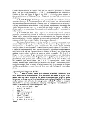 o vosso corpo é santuário do Espírito Santo, que está em vós, o qual tendes da parte de
Deus, e que não sois de vós mesmos? ( I Co 6. 19 ). Pois todos os que são guiados pelo
Espírito de Deus são filhos de Deus ( Rm 8.14 ). O Espírito Santo mantém o
regenerado no corpo de Cristo, sua Igreja, e lhe garante a permanência eterna no reino
do Messias.
        e- O pacto da graça. O pacto que Deus fez com cada servo eleito por meio de
seu Filho amado foi de caráter irrevogável. Tal aliança eterna tem sido reavivada e
reafirmada na cerimônia do batismo e em cada ritual de celebração da Ceia do Senhor.
A Igreja pactuada com Deus mediante Cristo continua pactuando por intermédio dos
“meios sacramentais de graça”. A permanência dos eleitos no pacto é providência
divina, sendo os sacramentos e a Palavra meios e forças alimentadores e sustentadores
indispensáveis.
        f- A semente de Deus. Deus, segundo sua inescrutável vontade e eternos
propósitos, elegeu todos e cada um de seus servos na pessoa do grande Eleito, nosso
Senhor Jesus Cristo. Esses escolhidos nascem condicionados à fé salvadora, pois neles,
por preordenação, o Criador implantou a semente da espiritualidade que, no devido
tempo, o próprio Deus, pelo seu Espirito, faz germinar e desenvolver.
        Em suma: Deus salva os seus eleitos, santifica-os e os preserva na graça para
sempre. O Espírito Santo, que neles habita, dá-lhes a certeza de que jamais serão
menosprezados e abandonados pelo amorosíssimo Pai celeste: Quem intentará
acusação contra os eleitos de Deus? É Deus quem os justifica. Quem os condenará? É
Cristo Jesus quem morreu ou, antes, quem ressuscitou, o qual está à direita de Deus e
também intercede por nós. Quem nos separará do amor de Cristo? Será tribulação, ou
angústia, ou perseguição, ou fome, ou nudez, ou perigo, ou espada? ( Rm 8. 33-35 ).
Porque eu estou bem certo de que nem morte, nem vida, nem anjos, nem principados,
nem as coisas do presente, nem do porvir, nem os poderes, nem a altura, nem a
profundidade, nem qualquer outra criatura poderá separar-nos do amor de Deus, que
está em Cristo Jesus, nosso Senhor ( Rm 8. 38,39 ). A segurança em Cristo é total e
absoluta, mesmo com o germe do pecado permanecendo em nós e o maligno a tentar-
nos insistentemente. Uma vez salvo; salvo para sempre, pois Deus jamais se desfará de
seu filho ou perderá seu escravo. O servo de Deus traz o indelével signo de propriedade
divina.

A possível queda temporária do salvo.
XVII.3-        Eles [os santos], porém, pelas tentações de Satanás e do mundo, pela
força da corrupção neles restante e pela negligência dos meios de preservação,
podem cair em graves pecados e por algum tempo continuar neles1; e assim
incorrerem no desagrado de Deus2, entristecerem o seu Santo Espírito3 e, de algum
modo, venham a ser privados das suas graças e confortos4; tenham os corações
endurecidos5 e as suas consciências feridas6; prejudiquem e escandalizem os
outros,7 e atraiam sobre si juízos temporais8. Ref.:
1-     Mt 26. 70,72,74; II Sm 12. 9,13.
2-     Is 64. 7,9; II Sm 11. 27.
3-     Ef 4. 30.
4-     Sl 51. 8,10,12; Ap 2. 4.
5-     Mc 6. 52; Sl 95. 8.
6-     Sl 32. 3,4; Sl 51. 8.
7-     II Sm 12. 14; Ez 16. 54.
8-     II Sm 12. 10; Sl 89. 31,32.
Síntese
 