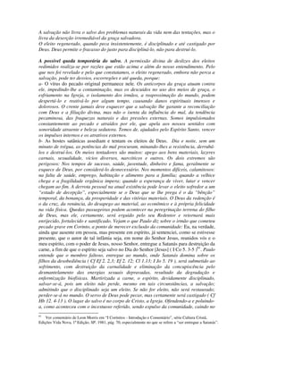 A salvação não livra o salvo dos problemas naturais da vida nem das tentações, mas o
livra da deserção irremediável da graça salvadora.
O eleito regenerado, quando peca insistentemente, é disciplinado e até castigado por
Deus. Deus permite o fracasso do justo para discipliná-lo, não para destruí-lo.

A possível queda temporária do salvo. A permissão divina de deslizes dos eleitos
redimidos realiza-se por razões que estão acima e além do nosso entendimento. Pelo
que nos foi revelado e pelo que constatamos, o eleito regenerado, embora não perca a
salvação, pode ter desvios, escorregões e até queda, porque:
a- O vírus do pecado original permanece nele. Os anticorpos da graça atuam contra
ele, impedindo-lhe a contaminação, mas os descuidos no uso dos meios de graça, o
esfriamento na Igreja, o isolamento dos irmãos, a reaproximação do mundo, podem
despertá-lo e reativá-lo por algum tempo, causando danos espirituais imensos e
dolorosos. O crente jamais deve esquecer que a salvação lhe garante a reconciliação
com Deus e a filiação divina, mas não o isenta da influência do mal, da tendência
pecaminosa, das fraquezas naturais e das pressões externas. Somos impulsionados
constantemente ao pecado e atraídos por ele, que apela aos nossos sentidos com
sonoridade atraente e beleza sedutora. Temos de, ajudados pelo Espírito Santo, vencer
os impulsos internos e os atrativos externos.
b- As hostes satânicas assediam e tentam os eleitos de Deus. Dia e noite, sem um
minuto de trégua, as potências do mal procuram, minando-lhes a resistência, derrubá-
los e destruí-los. Os meios tentadores são muitos: apego aos bens materiais, lazeres
carnais, sexualidade, vícios diversos, narcóticos e outros. Os dois extremos são
perigosos: Nos tempos de sucesso, saúde, juventude, dinheiro e fama, geralmente se
esquece de Deus, por considerá-lo desnecessário. Nos momentos difíceis, calamitosos:
na falta de saúde, emprego, habitação e alimento para a família; quando a velhice
chega e a fragilidade orgânica impera; quando a esperança de viver, lutar e vencer
chegam ao fim. A derrota pessoal na atual existência pode levar o eleito sofredor a um
“estado de decepção”, especialmente se o Deus que se lhe prega é o da “bênção”
temporal, da bonança, da prosperidade e das vitórias materiais. O Deus da redenção é
o da cruz, da renúncia, do desapego ao material, ao econômico e à própria felicidade
na vida física. Quedas passageiras podem acontecer na peregrinação terrena do filho
de Deus, mas ele, certamente, será erguido pelo seu Redentor e retornará mais
enrijecido, fortalecido e santificado. Vejam o que Paulo diz sobre o irmão que cometeu
pecado grave em Corinto, a ponto de merecer exclusão da comunidade: Eu, na verdade,
ainda que ausente em pessoa, mas presente em espírito, já sentenciei, como se estivesse
presente, que o autor de tal infâmia seja, em nome do Senhor Jesus, reunidos vós e o
meu espírito, com o poder de Jesus, nosso Senhor, entregue a Satanás para destruição da
carne, a fim de que o espírito seja salvo no Dia do Senhor [Jesus] ( I Co 5. 3-5 )61. Paulo
entende que o membro faltoso, entregue ao mundo, onde Satanás domina sobre os
filhos da desobediência ( Cf Ef 2. 2,3; Ef 2. 12; Cl 1.13; I Jo 5. 19 ), será submetido ao
sofrimento, com destruição da carnalidade e eliminação da concupiscência pelo
desmantelamento das energias sexuais depravadas, resultado da degradação e
enfermização biofísicas. Martirizada a carne, o espírito, devidamente disciplinado,
salvar-se-á, pois um eleito não perde, mesmo em tais circunstâncias, a salvação;
admitindo que o disciplinado seja um eleito. Se não for eleito, não será restaurado;
perder-se-á no mundo. O servo de Deus pode pecar, mas certamente será castigado ( Cf
Hb 12. 4-13 ). O lugar do salvo é no corpo de Cristo, a Igreja. Ofendendo-a e poluindo-
a, como aconteceu com o incestuoso referido, sendo expulso da comunidade, caindo no
61
    Ver comentário de Leon Morris em “I Coríntios - Introdução e Comentário”, série Cultura Cristã,
Edições Vida Nova, 1ª Edição, SP, 1981, pág. 70, especialmente no que se refere a “ser entregue a Satanás”.
 
