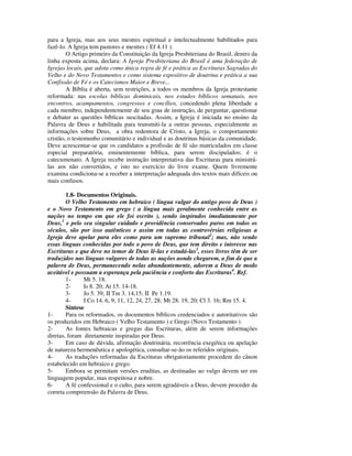 para a Igreja, mas aos seus mestres espiritual e intelectualmente habilitados para
fazê-lo. A Igreja tem pastores e mestres ( Ef 4.11 ).
        O Artigo primeiro da Constituição da Igreja Presbiteriana do Brasil, dentro da
linha exposta acima, declara: A Igreja Presbiteriana do Brasil é uma federação de
Igrejas locais, que adota como única regra de fé e prática as Escrituras Sagradas do
Velho e do Novo Testamentos e como sistema expositivo de doutrina e prática a sua
Confissão de Fé e os Catecismos Maior e Breve...
        A Bíblia é aberta, sem restrições, a todos os membros da Igreja protestante
reformada: nas escolas bíblicas dominicais, nos estudos bíblicos semanais, nos
encontros, acampamentos, congressos e concílios, concedendo plena liberdade a
cada membro, independentemente de seu grau de instrução, de perguntar, questionar
e debater as questões bíblicas suscitadas. Assim, a Igreja é iniciada no ensino da
Palavra de Deus e habilitada para transmiti-la a outras pessoas, especialmente as
informações sobre Deus, a obra redentora de Cristo, a Igreja, o comportamento
cristão, o testemunho comunitário e individual e as doutrinas básicas da comunidade.
Deve acrescentar-se que os candidatos a profissão de fé são matriculados em classe
especial preparatória, eminentemente bíblica, para serem discipulados; é o
catecumenato. A Igreja recebe instrução interpretativa das Escrituras para ministrá-
las aos não convertidos, e isto no exercício do livre exame. Quem livremente
examina condiciona-se a receber a interpretação adequada dos textos mais difíceis ou
mais confusos.

        1.8- Documentos Originais.
        O Velho Testamento em hebraico ( língua vulgar do antigo povo de Deus )
e o Novo Testamento em grego ( a língua mais geralmente conhecida entre as
nações no tempo em que ele foi escrito ), sendo inspirados imediatamente por
Deus,1 e pelo seu singular cuidado e providência conservados puros em todos os
séculos, são por isso autênticos e assim em todas as controvérsias religiosas a
Igreja deve apelar para eles como para um supremo tribunal2; mas, não sendo
essas línguas conhecidas por todo o povo de Deus, que tem direito e interesse nas
Escrituras e que deve no temor de Deus lê-las e estudá-las3, esses livros têm de ser
traduzidos nas línguas vulgares de todas as nações aonde chegarem, a fim de que a
palavra de Deus, permanecendo nelas abundantemente, adorem a Deus de modo
aceitável e possuam a esperança pela paciência e conforto das Escrituras4. Ref.
        1-     Mt 5. 18.
        2-     Is 8. 20; At 15. 14-18.
        3-     Jo 5. 39; II Tm 3. 14,15; II Pe 1.19.
        4-     I Co 14. 6, 9, 11, 12, 24, 27, 28; Mt 28. 19, 20; Cl 3. 16; Rm 15. 4.
        Síntese
1-      Para os reformados, os documentos bíblicos credenciados e autoritativos são
os produzidos em Hebraico ( Velho Testamento ) e Grego (Novo Testamento ).
2-      As fontes hebraicas e gregas das Escrituras, além de serem informações
diretas, foram diretamente inspiradas por Deus.
3-      Em caso de dúvida, afirmação doutrinária, recorrência exegética ou apelação
de natureza hermenêutica e apologética, consultar-se-ão os referidos originais.
4-      As traduções reformadas da Escrituras obrigatoriamente procedem do cânon
estabelecido em hebraico e grego.
5-      Embora se permitam versões eruditas, as destinadas ao vulgo devem ser em
linguagem popular, mas respeitosa e nobre.
6-      A fé confessional e o culto, para serem agradáveis a Deus, devem proceder da
correta compreensão da Palavra de Deus.
 