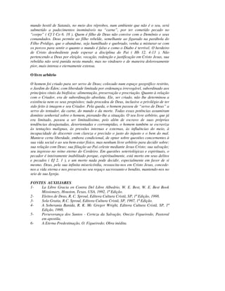 mundo hostil de Satanás, no meio dos réprobos, num ambiente que não é o seu, será
submetido a padecimentos inomináveis na “carne”, por ter cometido pecado no
“corpo” ( Cf I Co 6. 18 ). Quem é filho de Deus não convive com o Demônio e seus
comandados. Deus permite ao filho rebelde, semelhante ao figurado na parábola do
Filho Pródigo, que o abandone, seja humilhado e quebrado, venha a misturar-se com
os porcos para sentir o quanto o mundo é falso e como o Diabo é terrível. O herdeiro
de Cristo desobediente pode esperar a disciplina do Pai ( Hb 12. 4-13 ). Não
pertencendo a Deus por eleição, vocação, redenção e justificação em Cristo Jesus, sua
rebeldia não será punida nesta mundo, mas no vindouro e de maneira dolorosamente
pior, mais intensa e eternamente extensa.

O livre arbítrio

O homem foi criado para ser servo de Deus; colocado num espaço geográfico restrito,
o Jardim do Éden; com liberdade limitada por ordenança irrevogável, subordinado aos
princípios vitais da biofísica: alimentação, preservação e procriação. Quanto à relação
com o Criador, era de subordinação absoluta. Ele, ser criado, não lhe determinou a
existência nem os seus propósitos; tudo procedeu de Deus, inclusive o privilégio de ter
sido feito à imagem e seu Criador. Pela queda, o homem passou de “servo de Deus” a
servo do tentador, da carne, do mundo e da morte. Todas essas potências assumiram
domínio senhorial sobre o homem, piorando-lhe a situação. O seu livre arbítrio, que já
era limitado, passou a ser limitadíssimo, pois além de escravo de suas próprias
tendências desajustadas, desorientadas e corrompidas, o homem também se escraviza
às tentações malignas, às pressões internas e externas, às influências do meio, à
incapacidade de discernir com clareza e precisão o justo do injusto e o bem do mal.
Manteve certa liberdade, embora condicional, de optar sobre questões concernentes à
sua vida social e ao seu bem-estar físico, mas nenhum livre arbítrio para decidir sobre:
sua relação com Deus; sua filiação ao Pai celeste mediante Jesus Cristo; sua salvação;
seu ingresso no reino eterno do Cordeiro. Em questões soteriológicas e espirituais, o
pecador é inteiramente inabilitado porque, espiritualmente, está morto em seus delitos
e pecados ( Ef 2. 1 ), e um morto nada pode decidir, especialmente em favor de si
mesmo. Deus, pela sua infinita misericórdia, ressuscita-nos em Cristo Jesus, concede-
nos a vida eterna e nos preserva no seu regaço sacrossanto e bendito, mantendo-nos no
seio de sua Igreja.

FONTES AUXILIARES
1-  La Libre Gracia en Contra Del Libre Albedrio, W. E. Best, W. E. Best Book
    Missionary, Houston, Texas, USA, 1992, 1ª Edição.
2-  Eleitos de Deus, R. C. Sproul, Editora Cultura Cristã, SP, 1ª Edição, 1998.
3-  Sola Gratia, R.C. Sproul, Editora Cultura Cristã, SP, 1997, 1ª Edição.
4-  A Soberania Banida, R. K. Mc Gregor Wright, Editora Cultura Cristã, SP, 1ª
    Edição, 1998.
5-  Perseverança dos Santos - Certeza da Salvação, Onezio Figueiredo, Pastoral
    em apostila.
6-  A Eterna Predestinação, O. Figueiredo; Obra inédita.
 