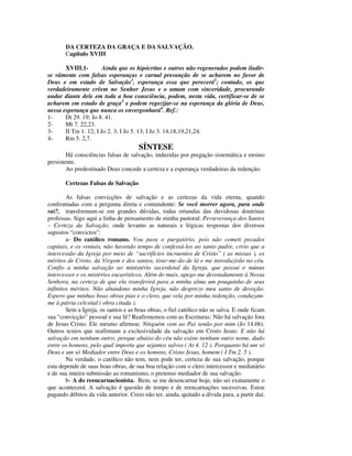 DA CERTEZA DA GRAÇA E DA SALVAÇÃO.
       Capítulo XVIII

       XVIII.1-        Ainda que os hipócritas e outros não regenerados podem iludir-
se vãmente com falsas esperanças e carnal presunção de se acharem no favor de
Deus e em estado de Salvação1, esperança essa que perecerá2; contudo, os que
verdadeiramente crêem no Senhor Jesus e o amam com sinceridade, procurando
andar diante dele em toda a boa consciência, podem, nesta vida, certificar-se de se
acharem em estado de graça3 e podem regozijar-se na esperança da glória de Deus,
nessa esperança que nunca os envergonhará4. Ref.:
1-     Dt 29. 19; Jo 8. 41.
2-     Mt 7. 22,23.
3-     II Tm 1. 12; I Jo 2. 3; I Jo 5. 13; I Jo 3. 14,18,19,21,24.
4-     Rm 5. 2,7.
                                      SÍNTESE
        Há consciências falsas de salvação, induzidas por pregação sistemática e ensino
persistente.
        Ao predestinado Deus concede a certeza e a esperança verdadeiras da redenção.

       Certezas Falsas de Salvação

        As falsas convicções de salvação e as certezas da vida eterna, quando
confrontadas com a pergunta direta e contundente: Se você morrer agora, para onde
vai?, transformam-se em grandes dúvidas, todas oriundas das duvidosas doutrinas
professas. Sigo aqui a linha de pensamento de minha pastoral: Perseverança dos Santos
– Certeza da Salvação, onde levanto as naturais e lógicas respostas dos diversos
supostos “convictos”:
        a- Do católico romano. Vou para o purgatório, pois não cometi pecados
capitais, e os veniais, não havendo tempo de confessá-los ao santo padre, creio que a
intercessão da Igreja por meio de “sacrifícios incruentos de Cristo” ( as missas ), os
méritos de Cristo, da Virgem e dos santos, tirar-me-ão de lá e me introduzirão no céu.
Confio a minha salvação ao ministério sacerdotal da Igreja, que possui o múnus
intercessor e os mistérios eucarísticos. Além do mais, apego-me devotadamente à Nossa
Senhora, na certeza de que ela transferirá para a minha alma um pouquinho de seus
infinitos méritos. Não abandono minha Igreja, não desprezo meu santo de devoção.
Espero que minhas boas obras pias e o clero, que vela por minha redenção, conduzam-
me à pátria celestial ( obra citada ).
        Sem a Igreja, os santos e as boas obras, o fiel católico não se salva. E onde ficam
sua “convicção” pessoal e sua fé? Reafirmemos com as Escrituras: Não há salvação fora
de Jesus Cristo. Ele mesmo afirmou: Ninguém vem ao Pai senão por mim (Jo 14.6b).
Outros textos que reafirmam a exclusividade da salvação em Cristo Jesus: E não há
salvação em nenhum outro; porque abaixo do céu não existe nenhum outro nome, dado
entre os homens, pelo qual importa que sejamos salvos ( At 4. 12 ). Porquanto há um só
Deus e um só Mediador entre Deus e os homens, Cristo Jesus, homem ( I Tm 2. 5 ).
        Na verdade, o católico não tem, nem pode ter, certeza de sua salvação, porque
esta depende de suas boas obras, de sua boa relação com o clero intercessor e mediatário
e de sua inteira submissão ao romanismo, o pretenso mediador de sua salvação.
        b- A do reencarnacionista. Bem, se me desencarnar hoje, não sei exatamente o
que acontecerá. A salvação é questão de tempo e de reencarnações sucessivas. Estou
pagando débitos da vida anterior. Creio não ter, ainda, quitado a dívida para, a partir daí,
 