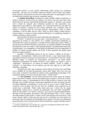 “acrescentar méritos” ao meu espírito, melhorando minha situação nas existências
posteriores. De uma coisa a doutrina espírita me informa: após a morte, meu espírito
ficará vagando, até reencarnar-se num novo corpo, pelo qual e no qual pagarei os erros
de minha atual existência, que não serão, certamente, poucos.
        A caridade descaridosa. O espírita faz muita caridade, porque acredita que os
méritos caritativos reverter-se-ão em créditos a seu favor, mas, por outro lado, serão
desfavoráveis às pessoas supostamente beneficiadas, porque, se voltaram a este mundo
com a missão de “purgar”, pelo sofrimento, pecados da vida antecedente, seus
padecimentos não podem ser interrompidos. Se o reencarnacionista tira um pobre da
sarjeta ou ameniza a situação de uma criança deficiente, eles, morrendo, terão de
retornar e recomeçar tudo de novo para pagarem, rigorosamente, todos os delitos
cometidos; é a lei de talião: olho por olho e dente por dente. Então, o pobre retorna à
mesma sarjeta e a criança ao mesmo estado de deficiência. A caridade que beneficia o
caridoso, prejudica a quem a recebe.
        Duas questões são difíceis de serem explicadas pelo espiritismo:
        Primeira: A questão do mal que, para o reencarnacionista, é um bem, pois é
pagamento de dívidas da vida anterior. Se a caridade espiritualista impedir-lhe ou
interromper-lhe o processo purgativo, o devedor terá de retornar para quitar o débito, o
que lhe será terrivelmente desastroso, descaridoso. A caridade redunda em descaridade
ao beneficiário, pois sua missão é sofrer purgatorialmente: sem padecimento penal não
há purificação e, em conseqüência, o bem próprio da libertação não será conquistado. O
perdão, no sistema salvador espírita, não existe. O deus cardecista não perdoa: pune
rigorosa e implacavelmente.
        Segunda: A humanidade passou de um par humano a bilhões de pessoas (
encarnadas e desencarnadas ). Quem criou, onde estavam e o que faziam tantas almas,
que progressivamente encarnam-se, desencarnam-se e se reencarnam? Se foram criadas
perfeitas, porque “se sujaram nas reencarnações sucessivas”? Se foram criadas
imperfeitas, provenientes de mundos inferiores, como explicar tal criação e como o
“imperfeito” “aperfeiçoa-se” na rudeza da matéria imunda? Como se explica a
“punição”, no corpo físico, de um espírito, que não tem culpa de ter sido criado
imperfeito, maculado?
        O espírita não sabe o que acontecerá com ele depois da morte, nem como lidará
com a sujidade de sua alma desencarnada, ansiosa para “pagar” pelos seus erros em
novo corpo. O universo está repleto de espíritos sujos, aguardando reencarnação. O do
interlocutor dialético será mais um? Incerteza atroz..., dúvida cruel!62
        c- A do arminiano. Eu não estou preparado para morrer agora, de surpresa.
Espero não partir de repente, antes de me preparar para o encontro com Cristo no além.
Deus me deu a graça e a oportunidade de crer no Filho de Deus e aceitá-lo como meu
Salvador, mas a minha salvação e preservação dependem de mim, do esforço pessoal,
de minha fidelidade e consagração: A graça opera em quem coopera. Tenho sido um
“razoável” servo de Deus, mas não me sinto em condições, neste momento, de ser
levado para a eternidade. Tenho orado muito para que a morte não me pegue
despreparado. Esforço-me no caminho da santificação, mas não tenho “progredido”
muito. O meu medo é o de “perder a salvação”, pois estou no mesmo estado de Paulo:
Não faço o bem que prefiro, mas pratico o mal que não desejo ( Rm 7. 14-25 ). Apesar
de minha fraqueza, tenho lutado ( e espero vencer ) para alcançar em Cristo Jesus a vida
eterna. Apenas suplico a Deus para que não me tire a vida física sem aviso prévio ou
antes que esteja em condições de me despedir deste mundo. Creio que sem colaboração
do pecador pelo correto exercício da fé e efetiva santificação, a graça salvadora torna-se
62
  - Consultar: O Espiritismo, uma Avaliação, de J. A. Ferreira, Casa Editora Presbiteriana, SP, 1959, 1ª
Edição. Especialmente sobre a reencarnação, pág. 113ss.
 