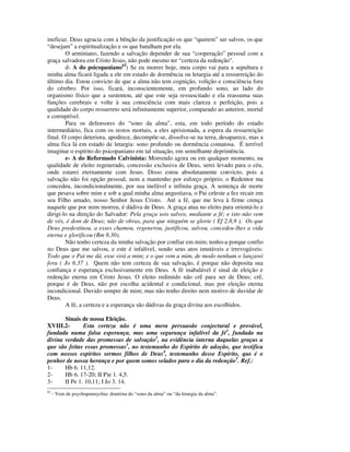 ineficaz. Deus agracia com a bênção da justificação os que “querem” ser salvos, os que
“desejam” a espiritualização e os que batalham por ela.
        O arminiano, fazendo a salvação depender de sua “cooperação” pessoal com a
graça salvadora em Cristo Jesus, não pode mesmo ter “certeza da redenção”.
        d- A do psicopaniano63: Se eu morrer hoje, meu corpo vai para a sepultura e
minha alma ficará ligada a ele em estado de dormência ou letargia até a ressurreição do
último dia. Estou convicto de que a alma não tem cognição, volição e consciência fora
do cérebro. Por isso, ficará, inconscientemente, em profundo sono, ao lado do
organismo físico que a sustentou, até que este seja ressuscitado e ela reassuma suas
funções cerebrais e volte à sua consciência com mais clareza e perfeição, pois a
qualidade do corpo ressurreto será infinitamente superior, comparado ao anterior, mortal
e corruptível.
        Para os defensores do “sono da alma”, esta, em todo período do estado
intermediário, fica com os restos mortais, a eles aprisionada, a espera da ressurreição
final. O corpo deteriora, apodrece, decompõe-se, dissolve-se na terra, desaparece, mas a
alma fica lá em estado de letargia: sono profundo ou dormência comatosa. É terrível
imaginar o espírito do psicopaniano em tal situação, em semelhante deprimência.
        e- A do Reformado Calvinista: Morrendo agora ou em qualquer momento, na
qualidade de eleito regenerado, concessão exclusiva de Deus, serei levado para o céu,
onde estarei eternamente com Jesus. Disso estou absolutamente convicto, pois a
salvação não foi opção pessoal, nem a mantenho por esforço próprio; o Redentor ma
concedeu, incondicionalmente, por sua inefável e infinita graça. A sentença de morte
que pesava sobre mim e sob a qual minha alma angustiava, o Pai celeste a fez recair em
seu Filho amado, nosso Senhor Jesus Cristo. Até a fé, que me leva à firme crença
naquele que por mim morreu, é dádiva de Deus. A graça atua no eleito para orientá-lo e
dirigi-lo na direção do Salvador: Pela graça sois salvos, mediante a fé; e isto não vem
de vós, é dom de Deus; não de obras, para que ninguém se glorie ( Ef 2.8,9 ). Os que
Deus predestinou, a esses chamou, regenerou, justificou, salvou, concedeu-lhes a vida
eterna e glorificou (Rm 8.30).
        Não tenho certeza da minha salvação por confiar em mim; tenho-a porque confio
no Deus que me salvou, e este é infalível, sendo seus atos imutáveis e irrevogáveis:
Todo que o Pai me dá, esse virá a mim; e o que vem a mim, de modo nenhum o lançarei
fora ( Jo 6.37 ). Quem não tem certeza de sua salvação, é porque não deposita sua
confiança e esperança exclusivamente em Deus. A fé inabalável é sinal de eleição e
redenção eterna em Cristo Jesus. O eleito redimido não crê para ser de Deus; crê,
porque é de Deus, não por escolha acidental e condicional, mas por eleição eterna
incondicional. Duvido sempre de mim; mas não tenho direito nem motivo de duvidar de
Deus.
        A fé, a certeza e a esperança são dádivas da graça divina aos escolhidos.

       Sinais de nossa Eleição.
XVIII.2-       Esta certeza não é uma mera persuasão conjectural e provável,
fundada numa falsa esperança, mas uma segurança infalível da fé1, fundada na
divina verdade das promessas de salvação2, na evidência interna daquelas graças a
que são feitas essas promessas3, no testemunho do Espírito de adoção, que testifica
com nossos espíritos sermos filhos de Deus4, testemunho desse Espírito, que é o
penhor de nossa herança e por quem somos selados para o dia da redenção5. Ref.:
1-     Hb 6. 11,12.
2-     Hb 6. 17-20; II P)e 1. 4,5.
3-     II Pe 1. 10,11; I Jo 3. 14.
63
     - Vem de psychopannychia: doutrina do “sono da alma” ou “da letargia da alma”.
 