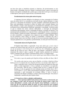 em favor dos quais os benefícios pactuais se efetivam, são privativamente os seus
eleitos desde a eternidade, tem de se chegar à conclusão de que o pacto é, por parte do
homem, irrevogável, resultando daí a certeza que o crente deve ter de que a sua salvação
é inderrogável, posto que de origem divina e de dimensão eterna.

       Fortalecimento da certeza pelos meios de graça

        A esperança da posse definitiva da redenção no reino consumado do Cordeiro
nasce da certeza da fé e se consolida na convicção de que a Igreja militante é o corpo
antevisivo e antecipador da triunfante. O crente verdadeiro, alimentado pela Palavra de
Deus, pela participação consciente na Mesa do Senhor, pelo constante diálogo com
Deus mediante a oração e pela integração na comunidade dos redimidos, tem a certeza
da filiação divina continuamente fortalecida, aumentada e consolidada. A dúvida assalta
os que se afastam dos meios eclesiais edificadores: a renovação da mensagem
escriturística pela pregação, ensino e testemunho da Igreja; a recepção do batismo e sua
manutenção pela permanência no corpo de Cristo; a participação zelosa e consciente na
Ceia do Senhor; a prática da oração ( individual e comunitária ); a presença participativa
no culto comunitário; a cooperação com a Igreja em suas atividades múltiplas. Tudo
isso faz aumentar o amor a Deus, aos irmãos, à comunidade; e reafirmar, dia a dia, a
certeza de que somos servos de Deus e de que ele nos usa no presente estágio de nossa
vida para galardoar-nos e nos glorificar, posteriormente, no reino porvir de Cristo Jesus.

       Testemunho interno do Espírito Santo

         O Espírito Santo habita o regenerado: Acaso não sabeis que o vosso corpo é
santuário do Espírito Santo que está em vós, o qual tendes da parte de Deus, e que não
sois de vós mesmos? ( I Co 6.19 cf I Co 3. 16; II Co 6. 16 ). O Espírito que habita o
remido lhe dá certeza de que é filho de Deus, cuja filiação é inarredável, porque o
onipotente Pai celeste é quem a garante. O agente interno, promotor da convicção
segura e inabalável de que estamos e permaneceremos salvos, é o Espírito Santo:
         O próprio Espírito testifica com o nosso espírito que somos filhos de Deus ( Rm
8. 16 ).
         Pois todos os que são guiados pelo Espírito de Deus são filhos de Deus ( Rm 8.
14 ).
         Vós, porém, não estais na carne, mas no Espírito, se de fato o Espírito de Deus
habita em vós. E se alguém não tem o Espírito de Cristo, esse tal não é dele ( Rm 8. 9 ).
         Tanto a esperança como a certeza da salvação procedem do Espírito de Deus que
         habita o crente regenerado e o leva a sustentar, na consciência e na expressão,
         tais convicções. Além do mais, o Espírito Santo em nós é o penhor de nossa
         herança e o selo ou garantia de nossa redenção eterna em Cristo Jesus ( Ef 1.
         13,14 cf II Co 1. 21,22 ). Pelo convencimento do Espírito, agindo no seu interior
         regenerado, e pelo testemunho da revelação bíblica, o salvo é levado à
         consciência de filiação verdadeira e à firme certeza da justificação. Tal certeza é
         implantada e mantida nele pelo Espírito Santo.

       A Certeza leva o Salvo a atitudes confirmadoras.
XVIII.3-      Esta segurança infalível não pertence de tal modo à essência da fé, que
um verdadeiro crente, antes de possui-la, não tenha de esperar muito e lutar com
muitas dificuldades1; contudo, sendo pelo Espírito Santo habilitado a conhecer as
coisas que lhe são livremente dadas por Deus, ele pode alcançá-la sem revelação
extraordinária, no devido uso dos meios ordinários2. É, pois, dever de todo o fiel fazer
 