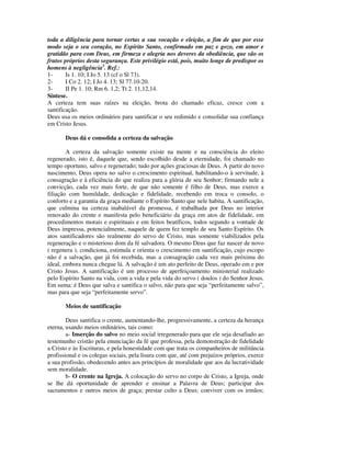 toda a diligência para tornar certas a sua vocação e eleição, a fim de que por esse
modo seja o seu coração, no Espírito Santo, confirmado em paz e gozo, em amor e
gratidão para com Deus, em firmeza e alegria nos deveres da obediência, que são os
frutos próprios desta segurança. Este privilégio está, pois, muito longe de predispor os
homens à negligência3. Ref.:
1-      Is 1. 10; I Jo 5. 13 (cf o Sl 73).
2-      I Co 2. 12; I Jo 4. 13; Sl 77.10-20.
3-      II Pe 1. 10; Rm 6. 1,2; Tt 2. 11,12,14.
Síntese.
A certeza tem suas raízes na eleição, brota do chamado eficaz, cresce com a
santificação.
Deus usa os meios ordinários para santificar o seu redimido e consolidar sua confiança
em Cristo Jesus.

       Deus dá e consolida a certeza da salvação

        A certeza da salvação somente existe na mente e na consciência do eleito
regenerado, isto é, daquele que, sendo escolhido desde a eternidade, foi chamado no
tempo oportuno, salvo e regenerado; tudo por ações graciosas de Deus. A partir do novo
nascimento, Deus opera no salvo o crescimento espiritual, habilitando-o à servitude, à
consagração e à eficiência do que realiza para a glória de seu Senhor; firmando nele a
convicção, cada vez mais forte, de que não somente é filho de Deus, mas exerce a
filiação com humildade, dedicação e fidelidade, recebendo em troca o consolo, o
conforto e a garantia da graça mediante o Espírito Santo que nele habita. A santificação,
que culmina na certeza inabalável da promessa, é trabalhada por Deus no interior
renovado do crente e manifesta pelo beneficiário da graça em atos de fidelidade, em
procedimentos morais e espirituais e em feitos beatíficos, todos segundo a vontade de
Deus impressa, potencialmente, naquele de quem fez templo de seu Santo Espírito. Os
atos santificadores são realmente do servo de Cristo, mas somente viabilizados pela
regeneração e o misterioso dom da fé salvadora. O mesmo Deus que faz nascer de novo
( regenera ), condiciona, estimula e orienta o crescimento em santificação, cujo escopo
não é a salvação, que já foi recebida, mas a consagração cada vez mais próxima do
ideal, embora nunca chegue lá. A salvação é um ato perfeito de Deus, operado em e por
Cristo Jesus. A santificação é um processo de aperfeiçoamento ministerial realizado
pelo Espírito Santo na vida, com a vida e pela vida do servo ( doulos ) do Senhor Jesus.
Em suma: é Deus que salva e santifica o salvo, não para que seja “perfeitamente salvo”,
mas para que seja “perfeitamente servo”.

       Meios de santificação

        Deus santifica o crente, aumentando-lhe, progressivamente, a certeza da herança
eterna, usando meios ordinários, tais como:
        a- Inserção do salvo no meio social irregenerado para que ele seja desafiado ao
testemunho cristão pela enunciação da fé que professa, pela demonstração de fidelidade
a Cristo e às Escrituras, e pela honestidade com que trata os companheiros de militância
profissional e os colegas sociais, pela lisura com que, até com prejuízos próprios, exerce
a sua profissão, obedecendo antes aos princípios de moralidade que aos da lucratividade
sem moralidade.
        b- O crente na Igreja. A colocação do servo no corpo de Cristo, a Igreja, onde
se lhe dá oportunidade de aprender e ensinar a Palavra de Deus; participar dos
sacramentos e outros meios de graça; prestar culto a Deus; conviver com os irmãos;
 