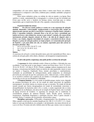 compartilhar a fé com outros, alguns mais fortes e outros mais fracos; ser caridoso,
compreensivo e compassivo com todos; colaborar para a unidade, santidade e progresso
comunitários.
        Pelos meios ordinários acima, no embate da vida no mundo e na Igreja, Deus
santifica o crente, aumentando-lhe a consagração e a certeza de que foi recrutado por
Cristo para ser-lhe servo e herdeiro da herança eterna, reservada para os eleitos
regenerados, que se mantiverem fiéis até o fim, segundo a misericórdia de Deus.

       O possível abalo da certeza
XVIII.4-       Por diversos modos podem os crentes ter a sua segurança de salvação
abalada, diminuída e interrompida: negligenciando a conservação dela, caindo em
algum pecado especial, que fira a consciência e entristeça o Espírito Santo, cedendo a
fortes e repentinas tentações, retirando Deus a luz do seu rosto e permitindo que
andem em trevas e não tenham luz, mesmo os que temem1; contudo, eles nunca ficam
inteiramente privados daquela semente de Deus e da vida da fé, daquele amor a
Cristo e aos irmãos, daquela sinceridade de coração e consciência do dever; dessas
bênçãos a certeza de salvação poderá, no tempo próprio, ser restaurada pela operação
do Espírito2, e por meio delas eles são, no entanto, suportados para não caírem no
desespero absoluto3. Ref.:
1-     Sl 51. 8,12,14; Ef 4. 30; Sl 77. 1-10.
2-     Jo 3. 9; Lc 22. 32; Sl 51. 8,12.
3-     Mq 7. 7,8,9.
Síntese
A segurança da salvação o crente não perde nunca, pois ela é garantida por Deus, mas a
certeza da salvação pode sofrer abalos, diminuir e até desaparecer temporariamente.

       O salvo não perde a segurança, mas pode perder a certeza da salvação

        A segurança do eleito redimido reside e firma-se em Deus, o Salvador dos seus
escolhidos, e este não perde os que elegeu e salvou em Cristo Jesus ( Jo 6. 37 cf Jo 6.
39; Jo 10. 29; Ef 1. 4,5; Rm 8. 29,30 ). Porém, a certeza, embora originária da fé, dom
da graça, e da presença do Espírito Santo no interior de cada regenerado, insere-se num
ser sujeito a fraquezas, fragilizado física, mental, psicológica e espiritualmente;
resultando na possibilidade de enfraquecimento, perda temporária ou eliminação
provisória da convicção de que foi e permanece salvo. Além do mais, o eleito submete-
se ao sacrifício coinônico por exigência de seu Senhor e à disciplina, quando falha em
sua missão ou erra em sua obediência e fidelidade.
        A fraqueza humana. A certeza pode ser perdida porque, muitas vezes, depende
da estrutura psicológica do salvo, de seu estado de saúde emocional, do equilíbrio
neuropsíquico, da tensão interna ou externa em que se encontra. No estado de dúvida
mental causado por fatores desagregadores do estado de normalidade consciente e
desequilibradores da harmonia entre a fé e a razão, o crente regenerado não se torna
desprotegido de seu Redentor, não deixa de ser templo do Espírito Santo, não é excluído
da Igreja invisível do Cordeiro. A segurança da salvação não se condiciona às
circunstâncias próprias da natureza humana: medo, dúvida, pavor, incertezas,
inseguranças, fragilidade biopsíquica e patologias diversas. Deus é quem concede a
salvação eterna e a mantém sob sua proteção, misericórdia e graça.
        Disciplina e provações. O Pai pode, e freqüentemente o faz, disciplinar os seus
filhos, quando se desviam do caminho traçado por ele ( Hb 12. 4-13 cf Pv 3. 11 ). Israel,
todas as vezes que desobedecia, era castigado, e até duramente, mas nunca deixou de ser
o povo de Deus. O crente está sob o infinito amor de Deus que, muitas vezes se expressa
 