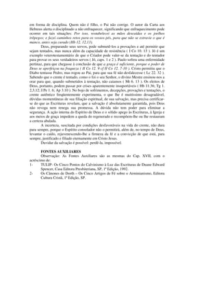 em forma de disciplina. Quem não é filho, o Pai não corrige. O autor da Carta aos
Hebreus alerta o disciplinado a não enfraquecer, significando que enfraquecimento pode
ocorrer em tais situações: Por isso, restabelecei as mãos descaídas e os joelhos
trôpegos; e fazei caminhos retos para os vossos pés, para que não se extravie o que é
manco, antes seja curado (Hb 12. 12,13).
        Deus, preparando seus servos, pode submetê-los a provações e até permitir que
sejam tentados, mas nunca além da capacidade de resistência ( I Co 10. 13 ). Jó é um
exemplo veterotestamentário de que o Criador pode valer-se da tentação e do tentador
para provar os seus verdadeiros servos ( Jó, caps. 1 e 2 ). Paulo sofreu uma enfermidade
pertinaz, para que chegasse à conclusão de que a graça é suficiente, porque o poder de
Deus se aperfeiçoa na fraqueza ( II Co 12. 9 cf II Co 12. 7-10 ). Cristo permitiu que o
Diabo tentasse Pedro, mas rogou ao Pai, para que sua fé não desfalecesse ( Lc 22. 32 ).
Sabendo que o crente é tentado, como o foi o seu Senhor, o divino Mestre ensinou-nos a
orar para que, quando submetidos à tentação, não caiamos ( Mt 6. 13 ). Os eleitos de
Deus, portanto, podem passar por crises aparentemente insuportáveis ( Hb 11.36; Tg 1.
2,3,12; I Pe 1. 6; Ap 3.10 ). No bojo de sofrimentos, decepções, provações e tentações, o
crente autêntico freqüentemente experimenta, o que lhe é muitíssimo desagradável,
dúvidas momentâneas de sua filiação espiritual, de sua salvação, mas precisa certificar-
se do que as Escrituras revelam, que a salvação é absolutamente garantida, pois Deus
não revoga nem renega sua promessa. A dúvida não tem poder para eliminar a
segurança. A ação interna do Espírito de Deus e o sólido apego às Escrituras, à Igreja e
aos meios de graça impedem a queda do regenerado e recompõem-lhe ou lhe restauram
a certeza abalada.
        A incerteza, suscitada por condições desfavoráveis na vida do crente, não dura
para sempre, porque o Espírito consolador não o permitirá, além de, no tempo de Deus,
levantar o caído, rejuvenescendo-lhe a firmeza da fé e a convicção de que está, para
sempre, justificado e filiado eternamente em Cristo Jesus.
        Duvidar da salvação é possível: perdê-la, impossível.

       FONTES AUXILIARES
       Observação: As Fontes Auxiliares são as mesmas do Cap. XVII, com o
acréscimo de:
1-     TULIP- Os Cinco Pontos do Calvinismo à Luz das Escrituras de Duane Edward
       Spencer, Casa Editora Presbiteriana, SP, 1ª Edição, 1992.
2-     Os Cânones de Dorth – Os Cinco Artigos de Fé sobre o Arminianismo, Editora
       Cultura Cristã, 1ª Edição, SP.
 