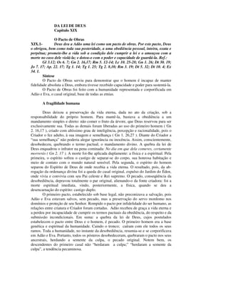 DA LEI DE DEUS
              Capítulo XIX

               O Pacto de Obras
XIX.1-         Deus deu a Adão uma lei como um pacto de obras. Por este pacto, Deus
o obrigou, bem como toda sua posteridade, a uma obediência pessoal, inteira, exata e
perpétua; promete-lhe a vida sob a condição dele cumprir a lei e o ameaçou com a
morte no caso dele violá-la; e dotou-o com o poder e capacidade de guardá-la. Ref.:
        Gl 3.12; Os 6. 7; Gn 2. 16,17; Rm 5. 12-14; Lc 10. 25-28; Gn 1. 26; Dt 30. 19;
Jo 7. 17; Ap. 22. 17; Tg 1. 14; Tg 1. 25; Tg 2. 8,10; Rm 3. 19; Dt 5. 32; Dt 10. 4; Ex
34. 1.
        Síntese
        O Pacto de Obras serviu para demonstrar que o homem é incapaz de manter
fidelidade absoluta a Deus, embora tivesse recebido capacidade e poder para sustentá-la.
        O Pacto de Obras foi feito com a humanidade representada e corporificada em
Adão e Eva, o casal original, base de todas as etnias.

       A fragilidade humana

       Deus deixou a preservação da vida eterna, dada no ato da criação, sob a
responsabilidade do próprio homem. Para mantê-la, bastava a obediência a um
mandamento simples e direto: não comer o fruto da árvore, que Deus reservou para ser
exclusivamente sua. Todas as demais foram liberadas ao uso do primeiro homem ( Gn
2. 16,17 ), criado com altíssimo grau de inteligência, percepção e racionalidade, pois o
Criador o fez adulto, à sua imagem e semelhança ( Gn 1. 26,27 ). Diante do Criador a
“sua semelhança” não poderia alegar ignorância ou inocência. Assim, conscientemente,
desobedeceu, quebrando o termo pactual, o mandamento divino. A quebra da lei de
Deus enquadrou o infrator na pena cominada: No dia em que dela comeres, certamente
morrerás ( Gn 2. 17 ). A morte foi-lhe aplicada duplamente: a física e a espiritual. Pela
primeira, o espírito sofreu o castigo de separar-se do corpo, sua honrosa habitação e
meio de contato com o mundo natural sensível. Pela segunda, o espírito do homem
separou do Espírito de Deus de onde recebia a vida eterna. O resultado, pois, da ab-
rogação da ordenança divina foi a queda do casal original, expulso do Jardim do Éden,
onde vivia e convivia com seu Pai celeste e Rei supremo. O pecado, conseqüência da
desobediência, depravou totalmente o par original, alienando-o da fonte criadora: foi a
morte espiritual imediata, vindo, posteriormente, a física, quando se deu a
desencarnação do espírito: castigo duplo.
       O primeiro pacto, estabelecido sob base legal, não preconizava a salvação, pois
Adão e Eva estavam salvos, sem pecado, mas a preservação do servo mordomo nos
domínios e proteção de seu Senhor. Rompido o pacto por infidelidade do ser humano, as
relações entre criatura e Criador foram cortadas. Adão recebeu de graça a vida eterna e
a perdeu por incapacidade de cumprir os termos pactuais da obediência, do respeito e da
submissão incondicionais. Em suma: a quebra da lei de Deus, cujos postulados
estabelecem o pacto entre Deus e o homem, é pecado. O primeiro homem era a base
genética e espiritual da humanidade. Caindo o tronco; caíram com ele todos os seus
ramos. Toda a humanidade, no instante da desobediência, resumia-se e se corporificava
em Adão e Eva. Portanto, todos os pósteros desobedeceram, quebraram o pacto nos seus
ancestrais, herdando a semente da culpa, o pecado original. Notem bem, os
descendentes do primeiro casal não “herdaram a culpa;” “herdaram a semente da
culpa”, a tendência pecaminosa.
 