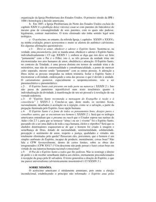 organização da Igreja Presbiteriana dos Estados Unidos. O primeiro sínodo da IPB (
1888 ) homologou a decisão americana.
       b- Em 1887, a Igreja Presbiteriana do Norte dos Estados Unidos excluiu do
capítulo XXIV.4 a proibição do(a) viúvo(a) casar-se com parentes do falecido(a) do
mesmo grau de consangüinidade de seus parentes, com os quais não pudesse,
legalmente, contrair matrimônio. O texto eliminado não tinha sentido legal nem
teológico.
       c- O acréscimo, no entanto, da referida Igreja, ( capítulos XXXIV e XXXV),
na minha avaliação, pouco acrescentou e muito se afastou do autêntico calvinismo.
Eis algumas afirmações questionáveis:
       c.1- Deve-se amar, obedecer e adorar o Espírito Santo. Sustenta-se, na
verdade, uma pneumolatria, pois se manda amar, obedecer e adorar o Espírito Santo,
individualizadamente ( Cf cap. XXXIV.1 ), embora se diga que isto deve ser feito
“juntamente” com o Pai e o Filho; isto é, as três pessoas da unidade trina são
tricotomizadas nos atos humanos de amor, obediência e adoração. O Espírito Santo,
no contexto da Trindade, é uma pessoa distinta em termos de unidade trina e de
ministérios, mas não de consensualidade e consubstancialidade, a ponto de merecer
culto separado, mesmo sendo “juntamente” com as outras pessoas. A adoração a
Deus inclui as pessoas integradas na ordem trinitária. Isolar o Espírito Santo é
tricotomizar a divindade, endereçando a uma das pessoas o que é devido à unidade.
O carismatismo posterior, especialmente o neopentecostismo, veio a ser
pneumocêntrico e pneumolátrico.
c.2- O Espírito Santo está presente em toda parte na natureza ( XXXIV.2 ). Isto
não passa de panteísmo injustificável num texto teocêntrico quanto à
individualização da divindade, à manifestação de seu ser pessoal e à revelação de sua
vontade redentora.
c.3- O “Espírito Santo recomenda a mensagem do Evangelho à razão e à
consciência” ( XXXV.2 ). Conclui-se que, deste modo, os ouvintes ficam,
racionalmente, desafiados à aceitação ou à rejeição, como se a salvação, a partir da
pregação iluminada pelo Espírito, fosse opção humana.
c.4- O Espírito Santo é a fonte de todos os pensamentos bons, desejos puros e
conselhos santos, que se encontram nos homens ( XXXIV.2 ). Será que os teólogos
americanos entendiam que o pneuma ou ruach que o Criador soprou nas narinas de
Adão ( Gn 2.7 ), para que se tornasse “alma ( ou ser ) vivente” foi o Espírito Santo,
passando ele a ser uma dádiva de toda a raça humana, eleitos e réprobos? Será que os
aludidos doutrinadores esqueceram-se de que o homem foi criado à imagem e
semelhança de Deus, dotado de racionalidade, sentimentalidade, solidariedade,
percepção e sentimento de amor, respeito e justiça, qualidades e virtudes não
totalmente eliminadas pela queda? Pensavam eles, porventura, que o homem é um
simples autômato do Espírito, incapaz de produzir, mentalmente, coisas boas? Não
fala a CFW favoravelmente, dentro de certos limites, sobre as obras dos
irregenerados ( CFW XVI.7 )? Um descrente não pode pensar e fazer coisas boas em
virtude de sua natureza humana racional e emocional?
c.5- O Pai dá o Espírito Santo a todos que lho pedirem. Não se restringe o direito
de pedir e o de receber semelhante dádiva aos eleitos, eternamente precondicionados
à recepção da graça pela fé salvadora. O texto generaliza a doação do Espírito, o que
me parece universalismo calvinisticamente insustentável ( Cf XXXIV.3 ).

       SOBRE MISSÕES.
       O acréscimo americano é nitidamente arminiano, pois omite a eleição
incondicional, estabelecendo o princípio não reformado: o Espírito atua pelas
 