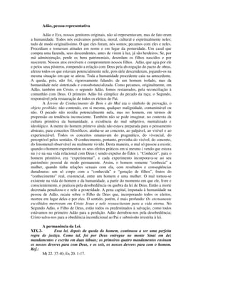 Adão, pessoa representativa

        Adão e Eva, nossos genitores originais, não só representavam, mas de fato eram
a humanidade. Todos nós estávamos genética, moral, cultural e espiritualmente neles;
tudo de modo originalíssimo. O que eles foram, nós somos; pecamos com eles e neles.
Procediam e tomavam atitudes em nome e em lugar da posteridade. Um casal que
compra uma fazenda, seus descendentes, antes de virem à luz, já são herdeiros. Se, por
má administração, perde os bens patrimoniais, deserdam os filhos nascidos e por
nascerem. Nossos atos envolvem e comprometem nossos filhos. Adão, que agia por ele
e pelos seus pósteros, rompendo a relação com Deus pela ab-rogação do pacto de obras,
afetou todos os que estavam potencialmente nele, pois dele descenderam, jogando-os na
mesma situação em que se atirou. Toda a humanidade procedente caiu na antecedente.
A queda, pois, não foi, rigorosamente falando, de um homem isolado, mas da
humanidade nele sintetizada e consubstancializada. Como pecamos, originalmente, em
Adão, também em Cristo, o segundo Adão, fomos restaurados, pela reconciliação à
comunhão com Deus. O primeiro Adão foi cúmplice do pecado da raça; o Segundo,
responsável pela restauração de todos os eleitos do Pai.
        A Árvore do Conhecimento do Bem e do Mal era o símbolo de provação, o
objeto proibido; não contendo, em si mesma, qualquer malignidade, contaminável ou
não. O pecado não residia potencialmente nela, mas no homem, em termos de
propensão ou tendência inconsciente. Também não se pode imaginar, no contexto da
cultura primitiva da humanidade, a existência do mal subjetivo, mentalizado e
ideológico. A mente do homem primevo ainda não estava preparada para o pensamento
abstrato, para conceitos filosóficos; atinha-se ao concreto, ao palpável, ao visível e ao
experienciável. Todos os conceitos emanavam do pragmático, do vivencial, do
perceptível pelos sentidos. O conhecimento, portanto, provinha do visível, do concreto,
do fenomenal observável ou realmente vivido. Desta maneira, o mal só passou a existir,
quando o homem experimentou os seus efeitos práticos em si mesmo ( vendo que estava
nu ) e na sua vida relacional com Deus ( sendo expulso do Éden ). “Conhecer”, para o
homem primitivo, era “experimentar”, e cada experimento incorporava-se ao seu
patrimônio pessoal de modo permanente. Assim, o homem somente “conhecia” a
mulher, quando tinha relações sexuais com ela, com resultados e conseqüências
duradouras: um só corpo com a “conhecida” e “geração de filhos”, frutos do
“conhecimento” real, existencial, entre um homem e uma mulher. O mal tornou-se
existente na vida do homem e da humanidade, a partir do momento em que ele, livre e
conscientemente, o praticou pela desobediência ou quebra da lei de Deus. Então a morte
decretada penalizou-o e nele a posteridade. A pena capital, imputada à humanidade na
pessoa de Adão, recaiu sobre o Filho de Deus que, incorporando todos os eleitos,
morreu em lugar deles e por eles. O sentido, porém, é mais profundo: Os eternamente
escolhidos morreram em Cristo Jesus e nele ressuscitaram para a vida eterna. No
Segundo Adão, o Filho de Deus, estão todos os predestinados à salvação, como todos
estávamos no primeiro Adão para a perdição. Adão derrubou-nos pela desobediência;
Cristo salva-nos para a obediência incondicional ao Pai e submissão irrestrita à lei.

       A permanência da Lei.
XIX.2-        Essa lei, depois da queda do homem, continuou a ser uma perfeita
regra de justiça. Como tal, foi por Deus entregue no monte Sinai em dez
mandamentos e escrita em duas tábuas; os primeiros quatro mandamentos ensinam
os nossos deveres para com Deus, e os seis, os nossos deveres para com o homem.
Ref.:
       Mt 22. 37-40; Ex 20. 1-17.
 