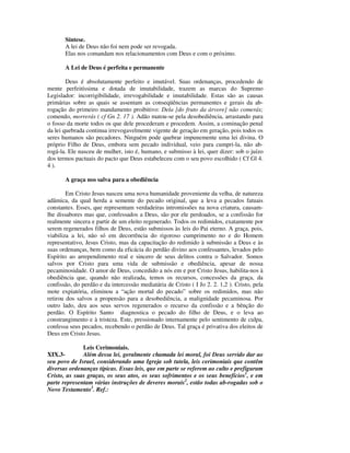 Síntese.
       A lei de Deus não foi nem pode ser revogada.
       Elas nos comandam nos relacionamentos com Deus e com o próximo.

       A Lei de Deus é perfeita e permanente

        Deus é absolutamente perfeito e imutável. Suas ordenanças, procedendo de
mente perfeitíssima e dotada de imutabilidade, trazem as marcas do Supremo
Legislador: incorrigibilidade, irrevogabilidade e imutabilidade. Estas são as causas
primárias sobre as quais se assentam as conseqüências permanentes e gerais da ab-
rogação do primeiro mandamento proibitivo: Dela [do fruto da árvore] não comerás;
comendo, morrerás ( cf Gn 2. 17 ). Adão matou-se pela desobediência, arrastando para
o fosso da morte todos os que dele procederam e procedem. Assim, a cominação penal
da lei quebrada continua irrevogavelmente vigente de geração em geração, pois todos os
seres humanos são pecadores. Ninguém pode quebrar impunemente uma lei divina. O
próprio Filho de Deus, embora sem pecado individual, veio para cumpri-la, não ab-
rogá-la. Ele nasceu de mulher, isto é, humano, e submisso à lei, quer dizer: sob o juízo
dos termos pactuais do pacto que Deus estabeleceu com o seu povo escolhido ( Cf Gl 4.
4 ).

       A graça nos salva para a obediência

        Em Cristo Jesus nasceu uma nova humanidade proveniente da velha, de natureza
adâmica, da qual herda a semente do pecado original, que a leva a pecados fatuais
constantes. Esses, que representam verdadeiras intromissões na nova criatura, causam-
lhe dissabores mas que, confessados a Deus, são por ele perdoados, se a confissão for
realmente sincera e partir de um eleito regenerado. Todos os redimidos, exatamente por
serem regenerados filhos de Deus, estão submissos às leis do Pai eterno. A graça, pois,
viabiliza a lei, não só em decorrência do rigoroso cumprimento no e do Homem
representativo, Jesus Cristo, mas da capacitação do redimido à submissão a Deus e às
suas ordenanças, bem como da eficácia do perdão divino aos confessantes, levados pelo
Espírito ao arrependimento real e sincero de seus delitos contra o Salvador. Somos
salvos por Cristo para uma vida de submissão e obediência, apesar de nossa
pecaminosidade. O amor de Deus, concedido a nós em e por Cristo Jesus, habilita-nos à
obediência que, quando não realizada, temos os recursos, concessões da graça, da
confissão, do perdão e da intercessão mediatária de Cristo ( I Jo 2. 2. 1,2 ). Cristo, pela
mote expiatória, eliminou a “ação mortal do pecado” sobre os redimidos, mas não
retirou dos salvos a propensão para a desobediência, a malignidade pecaminosa. Por
outro lado, deu aos seus servos regenerados o recurso da confissão e a bênção do
perdão. O Espírito Santo diagnostica o pecado do filho de Deus, e o leva ao
constrangimento e à tristeza. Este, pressionado internamente pelo sentimento de culpa,
confessa seus pecados, recebendo o perdão de Deus. Tal graça é privativa dos eleitos de
Deus em Cristo Jesus.

              Leis Cerimoniais.
XIX.3-        Além dessa lei, geralmente chamada lei moral, foi Deus servido dar ao
seu povo de Israel, considerando uma Igreja sob tutela, leis cerimoniais que contêm
diversas ordenanças típicas. Essas leis, que em parte se referem ao culto e prefiguram
Cristo, as suas graças, os seus atos, os seus sofrimentos e os seus benefícios1, e em
parte representam várias instruções de deveres morais2, estão todas ab-rogadas sob o
Novo Testamento3. Ref.:
 