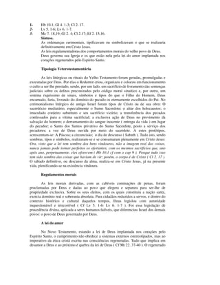 1-     Hb 10.1; Gl 4. 1-3; Cl 2. 17.
2-     Lv 5. 1-6; Lv 6. 1-7.
3-     Mc 7. 18,19; Gl 2. 4; Cl 2.17; Ef 2. 15,16.
       Síntese.
       As ordenanças cerimoniais, tipificavam ou simbolizavam o que se realizaria
       definitivamente em Cristo Jesus.
       As leis regulamentadoras dos comportamentos morais do velho povo de Deus.
       Deus governa sua Igreja e os que estão nela pela lei do amor implantada nos
       corações regenerados pelo Espírito Santo.

       Tipologia Veterotestamentária

        As leis litúrgicas ou rituais do Velho Testamento foram geradas, promulgadas e
executadas por Deus. Por elas o Redentor criou, organizou e colocou em funcionamento
o culto a ser-lhe prestado, sendo, por um lado, um sacrifício de livramento das sentenças
judiciais sobre os delitos preconizados pelo código moral sinaítico e, por outro, um
sistema riquíssimo de sinais, símbolos e tipos do que o Filho do Homem, Deus
encarnado, faria, livrando do domínio do pecado os eternamente escolhidos do Pai. No
cerimonialismo litúrgico do antigo Israel foram tipos de Cristo ou de sua obra: O
sacerdócio mediatário, especialmente o Sumo Sacerdote; o altar dos holocaustos; o
imaculado cordeiro substituto e seu sacrifício vicário; a transferência dos pecados
confessados para a vítima sacrificial; a exclusiva ação de Deus no provimento da
salvação do homem; o derramamento do sangue inocente ( entrega da vida ) em lugar
do pecador; o Santo dos Santos privativo do Sumo Sacerdote, posto a serviço dos
pecadores; a voz de Deus ouvida por meio do sacerdote. A estes protótipos,
acrescentam-se: A Páscoa; a circuncisão; o dia de descanso ( Sabath ). Tudo isto, sendo
sombras, tipos e símbolos, realizaram-se e se consumaram plenamente em Cristo Jesus:
Ora, visto que a lei tem sombra dos bens vindouros, não a imagem real das coisas,
nunca jamais pode tornar perfeitos os ofertantes, com os mesmos sacrifícios que, ano
após ano, perpetuamente, eles oferecem ( Hb 10.1 cf com o cap 9 ). Porque tudo isso
tem sido sombra das coisas que haviam de vir; porém, o corpo é de Cristo ( Cl 2. 17 ).
O sábado definitivo, ou descanso da alma, realiza-se em Cristo Jesus, já na presente
vida, plenificando-se na existência vindoura.

       Regulamentos morais

       As leis morais derivadas, com as cabíveis cominações de penas, foram
proclamadas por Deus e dadas ao povo que elegera e separara para ser-lhe de
propriedade exclusiva. Sobre os seus eleitos, com os quais constituiu a nação santa,
exercia domínio real e soberania absoluta. Para cidadãos reduzidos a servos, e dentro do
contexto histórico e cultural daqueles tempos, Deus legislou com autoridade
inquestionável e irrecorrível ( Cf Lv 5. 1-6: Lv 6. 1-7 ). Foi essa legislação de
procedência divina, aplicada a seres humanos falíveis, que diferenciou Israel dos demais
povos: o povo de Deus governado por Deus.

       A lei do amor

        No Novo Testamento, estando a lei de Deus implantada nos corações pelo
Espírito Santo, o cumprimento não obedece a sistemas externos estereotipados, mas ao
imperativo da ética cristã escrita nas consciências regeneradas. Tudo que implica em
desamor a Deus e ao próximo é quebra da lei de Deus ( Cf Mt 22. 37-40 ). O regenerado
 