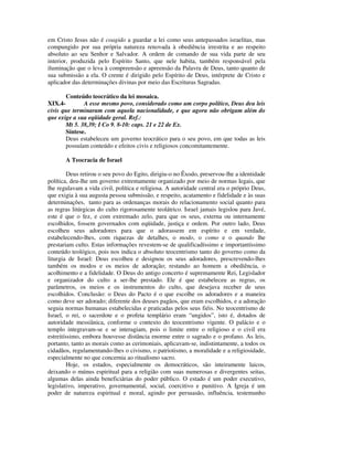 em Cristo Jesus não é coagido a guardar a lei como seus antepassados israelitas, mas
compungido por sua própria natureza renovada à obediência irrestrita e ao respeito
absoluto ao seu Senhor e Salvador. A ordem de comando de sua vida parte de seu
interior, produzida pelo Espírito Santo, que nele habita, também responsável pela
iluminação que o leva à compreensão e apreensão da Palavra de Deus, tanto quanto de
sua submissão a ela. O crente é dirigido pelo Espírito de Deus, intérprete de Cristo e
aplicador das determinações divinas por meio das Escrituras Sagradas.

       Conteúdo teocrático da lei mosaica.
XIX.4-        A esse mesmo povo, considerado como um corpo político, Deus deu leis
civis que terminaram com aquela nacionalidade, e que agora não obrigam além do
que exige a sua eqüidade geral. Ref.:
       Mt 5. 38,39; I Co 9. 8-10: caps. 21 e 22 de Ex.
       Síntese.
       Deus estabeleceu um governo teocrático para o seu povo, em que todas as leis
       possuíam conteúdo e efeitos civis e religiosos concomitantemente.

       A Teocracia de Israel

         Deus retirou o seu povo do Egito, dirigiu-o no Êxodo, preservou-lhe a identidade
política, deu-lhe um governo extremamente organizado por meio de normas legais, que
lhe regulavam a vida civil, política e religiosa. A autoridade central era o próprio Deus,
que exigia à sua augusta pessoa submissão, e respeito, acatamento e fidelidade e às suas
determinações, tanto para as ordenanças morais do relacionamento social quanto para
as regras litúrgicas do culto rigorosamente teolátrico. Israel jamais legislou para Javé,
este é que o fez, e com extremado zelo, para que os seus, externa ou internamente
escolhidos, fossem governados com eqüidade, justiça e ordem. Por outro lado, Deus
escolheu seus adoradores para que o adorassem em espírito e em verdade,
estabelecendo-lhes, com riquezas de detalhes, o modo, o como e o quando lhe
prestariam culto. Estas informações revestem-se de qualificadíssimo e importantíssimo
conteúdo teológico, pois nos indica o absoluto teocentrismo tanto do governo como da
liturgia de Israel: Deus escolheu e designou os seus adoradores, prescrevendo-lhes
também os modos e os meios de adoração; restando ao homem a obediência, o
acolhimento e a fidelidade. O Deus do antigo concerto é supremamente Rei, Legislador
e organizador do culto a ser-lhe prestado. Ele é que estabeleceu as regras, os
parâmetros, os meios e os instrumentos do culto, que desejava receber de seus
escolhidos. Conclusão: o Deus do Pacto é o que escolhe os adoradores e a maneira
como deve ser adorado; diferente dos deuses pagãos, que eram escolhidos, e a adoração
seguia normas humanas estabelecidas e praticadas pelos seus fiéis. No teocentrismo de
Israel, o rei, o sacerdote e o profeta templário eram “ungidos”, isto é, dotados de
autoridade messiânica, conforme o contexto do teocentrismo vigente. O palácio e o
templo integravam-se e se interagiam, pois o limite entre o religioso e o civil era
estreitíssimo, embora houvesse distância enorme entre o sagrado e o profano. As leis,
portanto, tanto as morais como as cerimoniais, aplicavam-se, indistintamente, a todos os
cidadãos, regulamentando-lhes o civismo, o patriotismo, a moralidade e a religiosidade,
especialmente no que concernia ao ritualismo sacro.
         Hoje, os estados, especialmente os democráticos, são inteiramente laicos,
deixando o múnus espiritual para a religião com suas numerosas e divergentes seitas,
algumas delas ainda beneficiárias do poder público. O estado é um poder executivo,
legislativo, imperativo, governamental, social, coercitivo e punitivo. A Igreja é um
poder de natureza espiritual e moral, agindo por persuasão, influência, testemunho
 