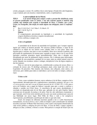 cristão, pregação e ensino. Os conflitos éticos entre Igreja e Estado têm sido freqüentes,
o que é natural, pois um encarna o materialismo, outro, o espiritualismo.

                A universalidade da Lei Moral.
XIX.5-          A lei moral obriga para sempre a todos a prestar-lhe obediência, tanto
as pessoas justificadas como as outras, e isto não somente quanto à matéria nela
contida, mas também pelo respeito à autoridade de Deus, o Criador, que a deu1.
Cristo, no Evangelho, não desfaz de modo algum esta obrigação, antes a confirma2.
Ref.:
1-      Rm 13. 8,9; I Jo 2. 3,4,7; Rm 3. 31; Rm 6. 15.
2-      Mt 5. 18,19; Tg 2. 8.
        Síntese
        O comportamento preconizado na legislação e a autoridade do Legislador
        exigem obediência irrestrita e respeito incondicional.
        Cristo confirma e cumpre a lei.

       A lei e o Legislador

        A autoridade da lei decorre da autoridade do Legislador, que é sempre superior
àquilo que ordena ao homem pecador. No universo jurídico humano, o autor da lei
submete-se ao objeto de sua autoria como cidadão entre os seus pares. Deus não
legislou para si mesmo, mas para os seus escolhidos. Deus em si mesmo é perfeito, não
precisando de regulamentos ou normas para, segundo os quais, atuar e ter os seus feitos
ajuizados conforme princípios legais preestabelecidos. Deus não é dirigido nem
disciplinado por meio de parâmetros legais externos. Ele é soberano para interromper,
dependendo de seus propósitos, qualquer lei ou regra, tanto na ordem natural como na
social. Quando isso acontece, temos o milagre, inexplicável à luz da lógica empírica e
das leis naturais.
        Deus se vale da lei para julgar-nos, estabelecendo a justiça de nossas obras e a
correção de nossos atos. O decálogo permanece atual, como atual tem sido o seu
Legislador. Os preceitos: Não matarás, não furtarás, não cobiçarás, entre outros, são
universais, pois válidos para todos os indivíduos e povos de todos os tempos, culturas e
raças.

       Cristo e a lei

        Cristo, como verdadeiro homem, esteve submisso à lei de Deus, cumpriu-a fiel e
rigorosamente, deixando para nós a sapientíssima e autoritativa sentença: Até que o céu
e a terra passem, nem um i ou um til jamais passará da lei ( Cf Mt 5.18 ). A lei, para o
servo do Cordeiro, tem o papel de indicar o pecado, para que o crente o confesse e
obtenha o perdão em Cristo Jesus. A consciência de que somos desobedientes é
suscitada ou despertada pela lei de Deus que, aplicada em nós pelo Espírito Santo,
convence-nos do pecado, da justiça e do juízo. Sem lei, não saberíamos exatamente o
que é pecado, nem Cristo teria morrido por nós, pois sua morte aconteceu por causa de
sua fidelidade em nosso lugar. Pelo Filho de Deus e nele a lei cumpriu-se
rigorosamente, possibilitando a justificação de todos os que nele estão.
        Israel, nos tempos da soberania nacional, quando a lei e o culto funcionavam
normalmente, era hierocêntrico, isto é, tinha no templo o polo centralizador da unidade
teocrática nacional. O Monte Sião funcionava como centro convergente dinamizador da
vida social, política e religiosa do povo de Deus. A Casa de Deus ( espaço sagrado )
abrigava ao altar, a tribuna, o fórum e o trono. Nela pulsava o coração de Israel e por ela
 