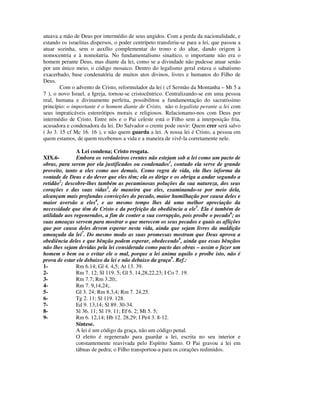 atuava a mão de Deus por intermédio de seus ungidos. Com a perda da nacionalidade, e
estando os israelitas dispersos, o poder centrípeto transferiu-se para a lei, que passou a
atuar sozinha, sem o auxílio complementar do trono e do altar, dando origem à
nomocentria e à nomolatria. No fundamentalismo sinaítico, o importante não era o
homem perante Deus, mas diante da lei, como se a divindade não pudesse atuar senão
por um único meio, o código mosaico. Dentro do legalismo geral estava o sabatismo
exacerbado, base condenatória de muitos atos divinos, livres e humanos do Filho de
Deus.
        Com o advento de Cristo, reformulador da lei ( cf Sermão da Montanha – Mt 5 a
7 ), o novo Israel, a Igreja, tornou-se cristocêntrico. Centralizando-se em uma pessoa
real, humana e divinamente perfeita, possibilitou a fundamentação do sacratíssimo
princípio: o importante é o homem diante de Cristo, não o legalista perante a lei com
seus impraticáveis estereótipos morais e religiosos. Relacionamo-nos com Deus por
intermédio de Cristo. Entre nós e o Pai celeste está o Filho sem a interposição fria,
acusadora e condenadora da lei. Do Salvador o crente pode ouvir: Quem crer será salvo
( Jo 3. 15 cf Mc 16. 16 ), e não quem guarda a lei. A nossa lei é Cristo, a pessoa em
quem estamos, de quem recebemos a vida e a maneira de vivê-la corretamente nele.

               A Lei condena; Cristo resgata.
XIX.6-         Embora os verdadeiros crentes não estejam sob a lei como um pacto de
obras, para serem por ela justificados ou condenados1, contudo ela serve de grande
proveito, tanto a eles como aos demais. Como regra de vida, ela lhes informa da
vontade de Deus e do dever que eles têm; ela os dirige e os obriga a andar segundo a
retidão2; descobre-lhes também as pecaminosas poluções da sua natureza, dos seus
corações e das suas vidas3, de maneira que eles, examinando-se por meio dela,
alcançam mais profundas convicções do pecado, maior humilhação por causa deles e
maior aversão a eles4, e ao mesmo tempo lhes dá uma melhor apreciação da
necessidade que têm de Cristo e da perfeição da obediência a ele5. Ela é também de
utilidade aos regenerados, a fim de conter a sua corrupção, pois proíbe o pecado6; as
suas ameaças servem para mostrar o que merecem os seus pecados e quais as aflições
que por causa deles devem esperar nesta vida, ainda que sejam livres da maldição
ameaçada da lei7. Do mesmo modo as suas promessas mostram que Deus aprova a
obediência deles e que bênção podem esperar, obedecendo8, ainda que essas bênçãos
não lhes sejam devidas pela lei considerada como pacto das obras – assim o fazer um
homem o bem ou o evitar ele o mal, porque a lei anima aquilo e proíbe isto, não é
prova de estar ele debaixo da lei e não debaixo da graça9. Ref.:
1-             Rm 6.14; Gl 4. 4,5; At 13. 39.
2-             Rm 7. 12; Sl 119. 5; Gl 5. 14,28,22,23; I Co 7. 19.
3-             Rm 7.7; Rm 3.20;.
4-             Rm 7. 9,14,24;.
5-             Gl 3. 24; Rm 8.3,4; Rm 7. 24,25.
6-             Tg 2. 11; Sl 119. 128.
7-             Ed 9. 13,14; Sl 89. 30-34.
8-             Sl 36. 11; Sl 19. 11; Ef 6. 2; Mt 5. 5;
9-             Rm 6. 12,14; Hb 12. 28,29; I Pe4 3. 8-12.
               Síntese.
               A lei é um código da graça, não um código penal.
               O eleito é regenerado para guardar a lei, escrita no seu interior e
               constantemente reavivada pelo Espírito Santo. O Pai gravou a lei em
               tábuas de pedra; o Filho transportou-a para os corações redimidos.
 