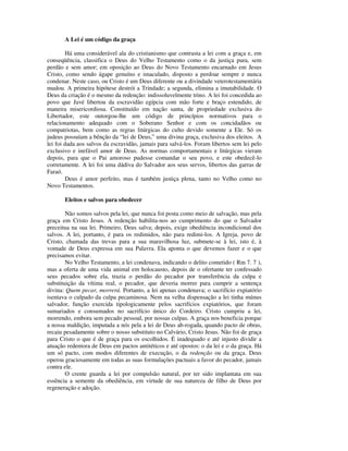A Lei é um código da graça

         Há uma considerável ala do cristianismo que contrasta a lei com a graça e, em
conseqüência, classifica o Deus do Velho Testamento como o da justiça pura, sem
perdão e sem amor; em oposição ao Deus do Novo Testamento encarnado em Jesus
Cristo, como sendo ágape genuíno e imaculado, disposto a perdoar sempre e nunca
condenar. Neste caso, ou Cristo é um Deus diferente ou a divindade veterotestamentária
mudou. A primeira hipótese destrói a Trindade; a segunda, elimina a imutabilidade. O
Deus da criação é o mesmo da redenção: indissoluvelmente trino. A lei foi concedida ao
povo que Javé libertou da escravidão egípcia com mão forte e braço estendido, de
maneira misericordiosa. Constituído em nação santa, de propriedade exclusiva do
Libertador, este outorgou-lhe um código de princípios normativos para o
relacionamento adequado com o Soberano Senhor e com os concidadãos ou
compatriotas, bem como as regras litúrgicas do culto devido somente a Ele. Só os
judeus possuíam a bênção da “lei de Deus,” uma divina graça, exclusiva dos eleitos. A
lei foi dada aos salvos da escravidão, jamais para salvá-los. Foram libertos sem lei pelo
exclusivo e inefável amor de Deus. As normas comportamentais e litúrgicas vieram
depois, para que o Pai amoroso pudesse comandar o seu povo, e este obedecê-lo
corretamente. A lei foi uma dádiva do Salvador aos seus servos, libertos das garras de
Faraó.
         Deus é amor perfeito, mas é também justiça plena, tanto no Velho como no
Novo Testamentos.

       Eleitos e salvos para obedecer

        Não somos salvos pela lei, que nunca foi posta como meio de salvação, mas pela
graça em Cristo Jesus. A redenção habilita-nos ao cumprimento do que o Salvador
preceitua na sua lei. Primeiro, Deus salva; depois, exige obediência incondicional dos
salvos. A lei, portanto, é para os redimidos, não para redimi-los. A Igreja, povo de
Cristo, chamada das trevas para a sua maravilhosa luz, submete-se à lei, isto é, à
vontade de Deus expressa em sua Palavra. Ela aponta o que devemos fazer e o que
precisamos evitar.
        No Velho Testamento, a lei condenava, indicando o delito cometido ( Rm 7. 7 ),
mas a oferta de uma vida animal em holocausto, depois de o ofertante ter confessado
seus pecados sobre ela, trazia o perdão do pecador por transferência da culpa e
substituição da vítima real, o pecador, que deveria morrer para cumprir a sentença
divina: Quem pecar, morrerá. Portanto, a lei apenas condenava; o sacrifício expiatório
isentava o culpado da culpa pecaminosa. Nem na velha dispensação a lei tinha múnus
salvador, função exercida tipologicamente pelos sacrifícios expiatórios, que foram
sumariados e consumados no sacrifício único do Cordeiro. Cristo cumpriu a lei,
morrendo, embora sem pecado pessoal, por nossas culpas. A graça nos beneficia porque
a nossa maldição, imputada a nós pela a lei de Deus ab-rogada, quando pacto de obras,
recaiu pesadamente sobre o nosso substituto no Calvário, Cristo Jesus. Não foi de graça
para Cristo o que é de graça para os escolhidos. É inadequado e até injusto dividir a
atuação redentora de Deus em pactos antitéticos e até opostos: o da lei e o da graça. Há
um só pacto, com modos diferentes de execução, o da redenção ou da graça. Deus
operou graciosamente em todas as suas formulações pactuais a favor do pecador, jamais
contra ele.
        O crente guarda a lei por compulsão natural, por ter sido implantata em sua
essência a semente da obediência, em virtude de sua natureza de filho de Deus por
regeneração e adoção.
 