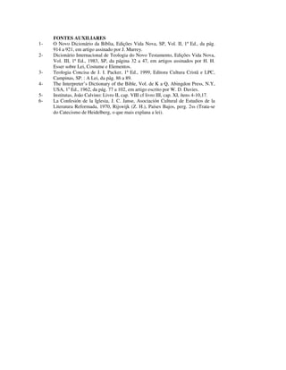 FONTES AUXILIARES
1-   O Novo Dicionário da Bíblia, Edições Vida Nova, SP, Vol. II, 1ª Ed., da pág.
     914 a 921, em artigo assinado por J. Murrey.
2-   Dicionário Internacional de Teologia do Novo Testamento, Edições Vida Nova,
     Vol. III, 1ª Ed., 1983, SP, da página 32 a 47, em artigos assinados por H. H.
     Esser sobre Lei, Costume e Elementos.
3-   Teologia Concisa de J. I. Packer, 1ª Ed., 1999, Editora Cultura Cristã e LPC,
     Campinas, SP. : A Lei, da pág. 86 a 89.
4-   The Interpreter’s Dictionary of the Bible, Vol. de K a Q, Abingdon Press, N.Y,
     USA, 1a Ed., 1962, da pág. 77 a 102, em artigo escrito por W. D. Davies.
5-   Institutas, João Calvino: Livro II, cap. VIII cf livro III, cap. XI, ítens 4-10,17.
6-   La Confesión de la Iglesia, J. C. Janse, Asociación Cultural de Estudios de la
     Literatura Reformada, 1970, Rijswijk (Z. H.), Países Bajos, perg. 2ss (Trata-se
     do Catecismo de Heidelberg, o que mais explana a lei).
 