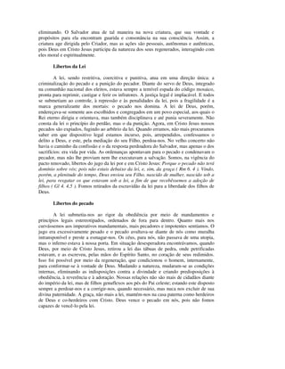 eliminando. O Salvador atua de tal maneira na nova criatura, que sua vontade e
propósitos para ela encontram guarida e consonância na sua consciência. Assim, a
criatura age dirigida pelo Criador, mas as ações são pessoais, autônomas e autênticas,
pois Deus em Cristo Jesus participa da natureza dos seus regenerados, interagindo com
eles moral e espiritualmente.

       Libertos da Lei

        A lei, sendo restritiva, coercitiva e punitiva, atua em uma direção única: a
criminalização do pecado e a punição do pecador. Diante do servo de Deus, integrado
na comunhão nacional dos eleitos, estava sempre a temível espada do código mosaico,
pronta para reprimir, castigar e ferir os infratores. A justiça legal é implacável. E todos
se submetiam ao controle, à repressão e às penalidades da lei, pois a fragilidade é a
marca generalizante dos mortais: o pecado nos domina. A lei de Deus, porém,
endereçava-se somente aos escolhidos e congregados em um povo especial, aos quais o
Rei eterno dirigia e orientava, mas também disciplinava e até punia severamente. Não
consta da lei o princípio do perdão, mas o da punição. Agora, em Cristo Jesus nossos
pecados são expiados, fugindo ao arbítrio da lei. Quando erramos, não mais procuramos
saber em que dispositivo legal estamos incurso, pois, arrependidos, confessamos o
delito a Deus, e este, pela mediação do seu Filho, perdoa-nos. No velho concerto não
havia o caminho da confissão e o da resposta perdoadora do Salvador, mas apenas o dos
sacrifícios: era vida por vida. As ordenanças apontavam para o pecado e condenavam o
pecador, mas não lhe proviam nem lhe executavam a salvação. Somos, na vigência do
pacto renovado, libertos do jugo da lei por e em Cristo Jesus: Porque o pecado não terá
domínio sobre vós; pois não estais debaixo da lei, e, sim, da graça ( Rm 6. 4 ). Vindo,
porém, a plenitude do tempo, Deus enviou seu Filho, nascido de mulher, nascido sob a
lei, para resgatar os que estavam sob a lei, a fim de que recebêssemos a adoção de
filhos ( Gl 4. 4,5 ). Fomos retirados da escravidão da lei para a liberdade dos filhos de
Deus.

       Libertos do pecado

       A lei submetia-nos ao rigor da obediência por meio de mandamentos e
princípios legais estereotipados, ordenados de fora para dentro. Quanto mais nos
curvássemos aos imperativos mandamentais, mais pecadores e impotentes sentíamos. O
jugo era excessivamente pesado e o pecado avultava-se diante de nós como muralha
intransponível e preste a esmagar-nos. Os céus, para nós, não passava de uma utopia,
mas o inferno estava à nossa porta. Em situação desesperadora encontrávamos, quando
Deus, por meio de Cristo Jesus, retirou a lei das tábuas de pedra, onde petrificadas
estavam, e as escreveu, pelas mãos do Espírito Santo, no coração de seus redimidos.
Isso foi possível por meio da regeneração, que condicionou o homem, internamente,
para conformar-se à vontade de Deus. Mudando a natureza, mudaram-se as condições
internas, eliminando as indisposições contra a divindade e criando predisposições à
obediência, à reverência e à adoração. Nossas relações não são mais de cidadãos diante
do império da lei, mas de filhos genuflexos aos pés do Pai celeste; estando este disposto
sempre a perdoar-nos e a corrigir-nos, quando necessário, mas nuca nos excluir de sua
divina paternidade. A graça, não mais a lei, mantém-nos na casa paterna como herdeiros
de Deus e co-herdeiros com Cristo. Deus vence o pecado em nós, pois não fomos
capazes de vencê-lo pela lei.
 