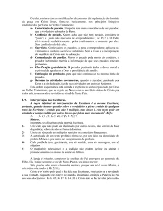 O culto, embora com as modificações decorrentes da implantação do domínio
da graça em Cristo Jesus, firma-se, basicamente, nos princípios litúrgicos
estabelecidos por Deus no Velho Testamento:
       a- Consciência de pecado. Ninguém tem mais consciência de ser pecador,
            que o verdadeiro adorador de Deus.
       b- Confissão de pecado. Quem acha que não tem pecado, considera-se
            “justo”; e justo não necessita de arrependimento ( Lc 15.7 ). O Culto
            efetivar-se-á verdadeiramente pelos confessantes, e somente por eles.
            Sem confissão não há culto.
       c- Sacrifício. Confessados os pecados, a pena correspondente aplicava-se,
            vitimando o cordeiro sacrificial substituto. Sem a visão e a incorporação
            do sacrifício de Cristo não há adoração.
       d- Comunicação do perdão. Morto o pecado pela morte do cordeiro, o
            pecador substituído recebia a informação de que seus pecados estavam
            perdoados.
       e- Glorificação gratulatória. O pecador perdoado tinha o dever moral e
            espiritual de agradecer a Deus a providência do perdão.
       f- Edificação do perdoado, para que não continuasse na mesma linha de
            pecados.
       g- Retorno às atividades costumeiras, quando o pecador, perdoado por
            Deus e a ele dedicado, faz de suas atividades um culto ao Redentor.
       Esta ordem esquemática está contida e explícita no culto organizado por Deus
no Velho Testamento, que se repete no Novo com o sacrifício único de Cristo por
todos nós, rememorado e revivido no ritual da Santa Ceia.

I. 9-  Interpretação das Escrituras.
       A regra infalível de interpretação da Escritura é a mesma Escritura;
portanto, quando houver questão sobre o verdadeiro e pleno sentido de qualquer
texto da Escritura ( sentido que não é múltiplo, mas único ), esse texto pode ser
estudado e compreendido por outros textos que falem mais claramente1. Refs.:
       1-     At 15. 15; Jo 5. 46; II Pe 1. 20,21.
       Síntese.
       Interpreta-se a Escritura pela própria Escritura.
1-     Um texto que não pode ser iluminado por outros textos, não servirá de base
       dogmática; sobre ele não se firmará doutrina.
2-     Um texto não pode ter múltiplos sentidos ou conteúdos divergentes.
3-     A autoridade de um texto profético firma-se, por um lado, na idoneidade do
       profeta bíblico e, por outro, no cumprimento da profecia.
4-     Cada parábola tem, geralmente, um só sentido, uma só mensagem, um só
       objetivo.
5-     O magistério eclesiástico e a tradição não podem definir ou alterar o
       pronunciamento e o ensino de um texto bíblico.

        A Igreja é rebanho, composto de ovelhas do Pai entregues ao pastoreio do
Filho. Ela houve somente a voz do Sumo Pastor, seu único mestre:
        Vós, porém, não sereis chamados mestres, porque um só é vosso Mestre, e
vós todos sois irmãos ( Mt 23.8 ).
        Cristo é o Verbo pelo qual o Pai fala nas Escrituras, revelando-se e revelando
a sua vontade. Enquanto ele esteve no mundo, encarnado, ensinou a Palavra do Pai
aos seus discípulos ( Jo 6. 45; Jo 17. 8, 14, 26 ). Cristo não se faz revelar pela razão,
 