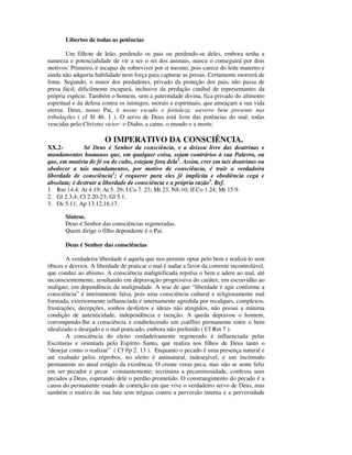 Libertos de todas as potências

        Um filhote de leão, perdendo os pais ou perdendo-se deles, embora tenha a
natureza e potencialidade de vir a ser o rei dos animais, nunca o conseguirá por dois
motivos: Primeiro, é incapaz de sobreviver por si mesmo, pois carece do leite materno e
ainda não adquiriu habilidade nem força para capturar as presas. Certamente morrerá de
fome. Segundo, o maior dos predadores, privado da proteção dos pais, não passa de
presa fácil; dificilmente escapará, inclusive da predação canibal de representantes da
própria espécie. Também o homem, sem a paternidade divina, fica privado do alimento
espiritual e da defesa contra os inimigos, morais e espirituais, que ameaçam a sua vida
eterna. Deus, nosso Pai, é nosso escudo e fortaleza, socorro bem presente nas
tribulações ( cf Sl 46. 1 ). O servo de Deus está livre das potências do mal; todas
vencidas pelo Christus victor: o Diabo, a carne, o mundo e a morte.

                       O IMPERATIVO DA CONSCIÊNCIA.
XX.2-         Só Deus é Senhor da consciência, e a deixou livre das doutrinas e
mandamentos humanos que, em qualquer coisa, sejam contrários à sua Palavra, ou
que, em matéria de fé ou de culto, estejam fora dela1. Assim, crer em tais doutrinas ou
obedecer a tais mandamentos, por motivo de consciência, é trair a verdadeira
liberdade de consciência2; é requerer para eles fé implícita e obediência cega e
absoluta; é destruir a liberdade de consciência e a própria razão3. Ref.
1. Rm 14.4; At 4.19; At 5. 29; I Co 7. 23; Mt 23. N8-10; II Co 1.24; Mt 15.9.
2. Gl 2.3,4; Cl 2.20-23; Gl 5.1.
3. Os 5.11; Ap 13.12,16,17.

       Síntese.
       Deus é Senhor das consciências regeneradas.
       Quem dirige o filho dependente é o Pai.

       Deus é Senhor das consciências

        A verdadeira liberdade é aquela que nos permite optar pelo bem e realizá-lo sem
óbices e desvios. A liberdade de praticar o mal é nadar a favor da corrente incontrolável,
que conduz ao abismo. A consciência malignificada repulsa o bem e adere ao mal, até
inconscientemente, resultando em depravação progressiva do caráter, em escravidão ao
maligno, em dependência da malignidade. A tese de que “liberdade é agir conforme a
consciência” é inteiramente falsa, pois uma consciência cultural e religiosamente mal
formada, exteriormente influenciada e internamente agredida por recalques, complexos,
frustrações, decepções, sonhos desfeitos e ideais não atingidos, não possui a mínima
condição de autenticidade, independência e isenção. A queda depravou o homem,
corrompendo-lhe a consciência e estabelecendo um conflito permanente entre o bem
idealizado e desejado e o mal praticado, embora não preferido ( Cf Rm 7 ).
        A consciência do eleito verdadeiramente regenerado é influenciada pelas
Escrituras e orientada pelo Espírito Santo, que realiza nos filhos de Deus tanto o
“desejar como o realizar” ( Cf Fp 2. 13 ). Enquanto o pecado é uma presença natural e
até exaltado pelos réprobos, no eleito é antinatural, indesejável, e um incômodo
permanente no atual estágio da existência. O crente veraz peca, mas não se sente feliz
em ser pecador e pecar constantemente; recrimina a pecaminosidade, confessa seus
pecados a Deus, esperando dele o perdão prometido. O constrangimento do pecado é a
causa do permanente estado de contrição em que vive o verdadeiro servo de Deus, mas
também o motivo de sua luta sem tréguas contra a perversão interna e a perversidade
 