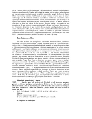 social, cada vez mais acirrada, depravante e degradante do ser humano, criado para ser a
imagem e semelhança do Criador. A liberdade de praticar o bem, embora sob resistência
do mal, encontra-se exclusivamente no eleito regenerado, templo do Espírito Santo.
Muito mais nobre e autêntica é a liberdade de remar contra a corrente, que a de deixar-
se levar por ela. A verdadeira liberdade, a que Cristo confere aos seus eleitos, não é
aquela que permite os livres movimentos físicos; a de conquistar o que se deseja; a de
fazer o que se pensa; a de pensar e falar o que a mente produz; é, porém, aquela do
filho que se atira nos braços do Pai celeste; do que rejeita a corrupção de sua
consciência; do que resiste o tentador e as tentações; do que reprime em si e nos outros
os viciamentos diversos; do que exorciza de sua mente a malignidade; do que crê,
contra tudo e contra todos , em Jesus Cristo como seu único Salvador e adota a Escritura
Sagrada como sua exclusiva regra de fé e norma de conduta; do que repele a mentira e
se adere à verdade; do que coloca em primeira plana de sua vida o culto ao Deus trino.
Esta é a liberdade construtiva; a outra é destrutiva do corpo e da alma.

       Deus dirige os seus filhos

        Os filhos de Deus são protegidos e conduzidos pelo maravilhoso, caridoso e
longânimo Pai celeste, que os elegeu, chamou, regenerou, justificou e galardoou com a
adoção filial. A filiação garante-nos a inclusão não somente na herança eterna de glória
e vida, mas também, já no curso da atual existência, a participação na própria natureza
de Deus, pois o seu Espírito habita em nós de maneira absolutamente inclusiva, a ponto
de o apóstolo Paulo exclamar: Já não sou eu mais quem vive, mas Cristo vive em mim (
Gl 2. 20 cf I Co 6. 17: I Co 6. 19;I Co 3. 16; Rm 8.9-11 ). Há, portanto, uma afinidade
de existência e de natureza entre o Pai regenerador e o filho regenerado cujo corpo
passou a ser animado, não pela alma pessoal ou pelo espírito do mundo, mas pelo
Espírito de Deus, que produz em nós tanto a vontade, o desejo, como a realização do
que se deseja: Porque Deus é quem efetua em vós tanto o querer como o realizar,
segunda a sua vontade ( Fp 2.13 ). A consciência do filho regenerado é controlada pelo
Pai regenerador. A glória do Pai realiza-se no Filho Amado: A glória do Filho realiza-se
nos seus redimidos, libertos do pecado e da consciência pecaminosa para a liberdade
dos filhos de Deus ( Gl 5.1 ). O pecador sem remissão é escravo do pecado. O pecador
remido é liberto, justificado e escolhido por Deus para ser livre do domínio do pecado
que o escravizava: Em verdade, em verdade vos digo: Todo o que comete pecado é
escravo do pecado ( Jo 8. 34 ). Se, pois, o Filho vos libertar, verdadeiramente sereis
livres ( Jo 8. 36 ). A consciência, pois, do regenerado está condicionada ao bem e
habilitada à submissão a Deus que, pelo Espírito Santo, habita o redimido.

       Liberdade para obedecer e servir.
XX.3-          Aqueles que, sob pretexto de liberdade cristã, cometem qualquer
pecado ou toleram qualquer concupiscência, destroem, por isso mesmo, o fim da
liberdade cristã; o fim da liberdade é que, sendo livres das mãos dos nossos inimigos,
sem medo sirvamos ao Senhor em santidade e justiça diante dele todos os dias da
nossa vida. Ref.:
1-     Lc 7. 74,75; Rm 6. 15; Gl 5. 13; I Pe 2. 16; II Pe 3. 15; Jo 8.34.
       Síntese.
       Libertos para o serviço cristão.
       O servo de Cristo é mais livre que o “liberto” para o mundo.

       O Propósito da libertação
 