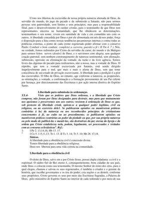 Cristo nos libertou da escravidão de nossa própria natureza alienada de Deus, da
servidão do mundo, do jugo do pecado e da submissão a Satanás, não para sermos
pessoas sem paternidade, sem limites e sem princípios, mas para a responsabilidade
filial, para o desenvolvimento do caráter cristão, para o testemunho de que Deus tem
representantes sinceros na humanidade, que lhe obedecem as determinações,
testemunham o seu nome, vivem em santidade de vida e em comunhão uns com os
outros. A liberdade concedida por Deus e por ele alimentada em nós dá-nos poder, força
e disposição para a luta contra nossas tendências pecaminosas internas e contra todas as
potências externas, a ponto de cada crente regenerado poder afirmar com o conservo
Paulo: Combati o bom combate, completei a carreira, guardei a fé ( II Tm 4. 7 ). Nós,
na verdade, fomos redimidos por Cristo da servidão da carne, do mundo e do Maligno
para sermos feitos servos (douloi) de Deus, e o servirmos com alegria, sem qualquer
coação patronal, sem nenhum constrangimento de natureza sentimental, sem alienação,
submissão, opressão ou eliminação da vontade, da razão e da livre agência. Somos
livres das algemas do pecado para realizarmos, não a nossa, mas a vontade de Deus. O
réprobo, que tem a vontade escravizada por Satanás, está sendo dirigido
inapelavelmente para o mal, que mais e mais o afasta de Deus, sem que tome
consciência de seu estado de privação escravizante. A liberdade para a perdição é a pior
das escravidões. O filho de Deus, no entanto, age conforme a natureza, as propensões,
as orientações, a vontade, a conformação e a formação provenientes de seu Pai celeste
por herança, por direcionamento das Escrituras e por ação interna diretiva do Espírito
Santo.

                Liberdade para submissão às ordenanças.
XX.4-           Visto que os poderes que Deus ordenou, e a liberdade que Cristo
comprou, não foram por Deus designados para destruir, mas para que mutuamente
nos apoiemos e preservemos uns aos outros; resistem à ordenação de Deus os que,
sob pretexto de liberdade cristã, opõem-se a qualquer poder legítimo, civil ou
religioso, ou ao exercício dele1. Se publicarem opiniões ou mantiverem práticas
contrárias à luz da natureza ou aos reconhecidos princípios do cristianismo
concernentes à fé, ao culto ou ao procedimento; se publicarem opiniões ou
mantiverem práticas contrárias ao poder da piedade ou que, por sua própria natureza
ou pelo modo de publicá-las e mantê-las, são destrutivas da paz eterna da Igreja e da
ordem que Cristo estabeleceu nela, podem, legalmente, ser processados e visitados
com as censuras eclesiásticas2. Ref.:
1-      I Pe 2. 13,14,16; Hb 13. 17.
2-
        I Co 5. 1-5,11,13; Tt 1. 13. II Ts 3. 14; Tt 3. 10; Mt 28. 17,18.
        Síntese.
        A liberdade para a obediência civil é concessão divina.
        Temos liberdade para a obediência religiosa.
        Deus nos libertou para uma vida correta na comunidade.

       Liberdade para a obediência civil

        O eleito de Deus, salvo em e por Cristo Jesus, possui dupla cidadania: a civil e a
espiritual. O súdito fiel do Rei eterno é, consequentemente, bom cidadão de seu país,
onde Deus o colocou como sua testemunha. O mesmo Senhor do reino dos céus, para o
qual elegeu, chamou e salvou os seus regenerados, é também o criador e o gerente da
história, que escolhe governantes e os tira do poder; cria nações e as destrói, conforme
seus propósitos. Cristo governa os seus por meio das Escrituras Sagradas, a Palavra de
Deus, pelo ministério do Espírito Santo no interior de cada redimido e por meio de sua
 