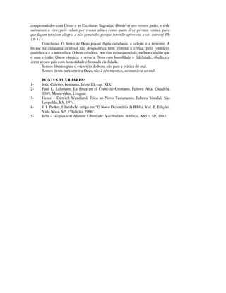 comprometidos com Cristo e as Escrituras Sagradas: Obedecei aos vossos guias, e sede
submissos a eles; pois velam por vossas almas como quem deve prestar contas, para
que façam isto com alegria e não gemendo; porque isto não aproveita a vós outros ( Hb
13. 17 ).
        Conclusão: O Servo de Deus possui dupla cidadania, a celeste e a terrestre. A
ênfase na cidadania celestial não desqualifica nem elimina a cívica; pelo contrário,
qualifica-a e a intensifica. O bom cristão é, por vias consequenciais, melhor cidadão que
o mau cristão. Quem obedece e serve a Deus com humildade e fidelidade, obedece e
serve ao seu país com honestidade e honrada civilidade.
        Somos libertos para o exercício do bem, não para a prática do mal.
        Somos livres para servir a Deus, não a nós mesmos, ao mundo e ao mal.

       FONTES AUXILIARES:
1-     João Calvino, Institutas, Livro III, cap. XIX.
2-     Paul L. Lehmann, La Etica en el Contexto Cristiano, Editora Alfa, Cidadela,
       1389, Montevideu, Uruguai.
3-     Heinz – Dietrich Wendland, Ética no Novo Testamento, Editora Sinodal, São
       Leopoldo, RS, 1974.
4-     J. I. Packer, Liberdade: artigo em “O Novo Dicionário da Bíblia, Vol. II, Edições
       Vida Nova, SP, 1ª Edição, 1966”.
5-     Jean – Jacques von Allmen: Liberdade: Vocabulário Bíbliico, ASTE, SP, 1963.
 