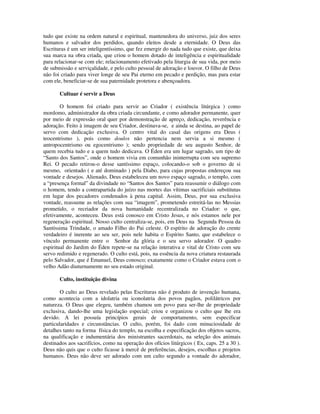 tudo que existe na ordem natural e espiritual, mantenedora do universo, juiz dos seres
humanos e salvador dos perdidos, quando eleitos desde a eternidade. O Deus das
Escrituras é um ser inteligentíssimo, que fez emergir do nada tudo que existe, que deixa
sua marca na obra criada, que criou o homem dotado de inteligência e espiritualidade
para relacionar-se com ele; relacionamento efetivado pela liturgia de sua vida, por meio
de submissão e serviçalidade, e pelo culto pessoal de adoração e louvor. O filho de Deus
não foi criado para viver longe de seu Pai eterno em pecado e perdição, mas para estar
com ele, beneficiar-se de sua paternidade protetora e abençoadora.

       Cultuar é servir a Deus

        O homem foi criado para servir ao Criador ( existência litúrgica ) como
mordomo, administrador da obra criada circundante, e como adorador permanente, quer
por meio de expressão oral quer por demonstração de apreço, dedicação, reverência e
adoração. Feito à imagem de seu Criador, destinava-se, e ainda se destina, ao papel de
servo com dedicação exclusiva. O centro vital do casal das origens era Deus (
teocentrismo ), pois como doulos não pertencia nem servia a si mesmo (
antropocentrismo ou egocentrismo ); sendo propriedade de seu augusto Senhor, de
quem recebia tudo e a quem tudo dedicava. O Éden era um lugar sagrado, um tipo de
“Santo dos Santos”, onde o homem vivia em comunhão ininterrupta com seu supremo
Rei. O pecado retirou-o desse santíssimo espaço, colocando-o sob o governo de si
mesmo, orientado ( e até dominado ) pela Diabo, para cujas propostas endereçou sua
vontade e desejos. Alienado, Deus estabeleceu um novo espaço sagrado, o templo, com
a “presença formal” da divindade no “Santos dos Santos” para reassumir o diálogo com
o homem, tendo a contrapartida do juízo nas mortes das vítimas sacrificiais substitutas
em lugar dos pecadores condenados à pena capital. Assim, Deus, por sua exclusiva
vontade, reassume as relações com sua “imagem”, prometendo estreitá-las no Messias
prometido, o recriador da nova humanidade recentralizada no Criador: o que,
efetivamente, aconteceu. Deus está conosco em Cristo Jesus, e nós estamos nele por
regeneração espiritual. Nosso culto centraliza-se, pois, em Deus na Segunda Pessoa da
Santíssima Trindade, o amado Filho do Pai celeste. O espírito de adoração do crente
verdadeiro é inerente ao seu ser, pois nele habita o Espírito Santo, que estabelece o
vínculo permanente entre o Senhor da glória e o seu servo adorador. O quadro
espiritual do Jardim do Éden repete-se na relação interativa e vital de Cristo com seu
servo redimido e regenerado. O culto está, pois, na essência da nova criatura restaurada
pelo Salvador, que é Emanuel, Deus conosco; exatamente como o Criador estava com o
velho Adão diuturnamente no seu estado original.

       Culto, instituição divina

        O culto ao Deus revelado pelas Escrituras não é produto de invenção humana,
como acontecia com a idolatria ou iconolatria dos povos pagãos, polilátricos por
natureza. O Deus que elegeu, também chamou um povo para ser-lhe de propriedade
exclusiva, dando-lhe uma legislação especial; criou e organizou o culto que lhe era
devido. A lei possuía princípios gerais de comportamento, sem especificar
particularidades e circunstâncias. O culto, porém, foi dado com minuciosidade de
detalhes tanto na forma física do templo, na escolha e especificação dos objetos sacros,
na qualificação e indumentária dos ministrantes sacerdotais, na seleção dos animais
destinados aos sacrifícios, como na operação dos ofícios litúrgicos ( Ex, caps. 25 a 30 ).
Deus não quis que o culto ficasse à mercê de preferências, desejos, escolhas e projetos
humanos. Deus não deve ser adorado com um culto segundo a vontade do adorador,
 