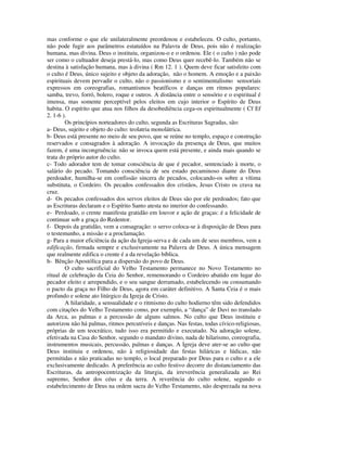 mas conforme o que ele unilateralmente preordenou e estabeleceu. O culto, portanto,
não pode fugir aos parâmetros estatuídos na Palavra de Deus, pois não é realização
humana, mas divina. Deus o instituiu, organizou-o e o ordenou. Ele ( o culto ) não pode
ser como o cultuador deseja prestá-lo, mas como Deus quer recebê-lo. Também não se
destina à satisfação humana, mas à divina ( Rm 12. 1 ). Quem deve ficar satisfeito com
o culto é Deus, único sujeito e objeto da adoração, não o homem. A emoção e a paixão
espirituais devem pervadir o culto, não o passionismo e o sentimentalismo sensoriais
expressos em coreografias, romantismos beatíficos e danças em ritmos populares:
samba, trevo, forró, bolero, roque e outros. A distância entre o sensório e o espiritual é
imensa, mas somente perceptível pelos eleitos em cujo interior o Espírito de Deus
habita. O espírito que atua nos filhos da desobediência cega-os espiritualmente ( Cf Ef
2. 1-6 ).
        Os princípios norteadores do culto, segunda as Escrituras Sagradas, são:
a- Deus, sujeito e objeto do culto: teolatria monolátrica.
b- Deus está presente no meio de seu povo, que se reúne no templo, espaço e construção
reservados e consagrados à adoração. A invocação da presença de Deus, que muitos
fazem, é uma incongruência: não se invoca quem está presente, e ainda mais quando se
trata do próprio autor do culto.
c- Todo adorador tem de tomar consciência de que é pecador, sentenciado à morte, o
salário do pecado. Tomando consciência de seu estado pecaminoso diante do Deus
perdoador, humilha-se em confissão sincera de pecados, colocando-os sobre a vítima
substituta, o Cordeiro. Os pecados confessados dos cristãos, Jesus Cristo os crava na
cruz.
d- Os pecados confessados dos servos eleitos de Deus são por ele perdoados; fato que
as Escrituras declaram e o Espírito Santo atesta no interior do confessando.
e- Perdoado, o crente manifesta gratidão em louvor e ação de graças: é a felicidade de
continuar sob a graça do Redentor.
f- Depois da gratidão, vem a consagração: o servo coloca-se à disposição de Deus para
o testemunho, a missão e a proclamação.
g- Para a maior eficiência da ação da Igreja-serva e de cada um de seus membros, vem a
edificação, firmada sempre e exclusivamente na Palavra de Deus. A única mensagem
que realmente edifica o crente é a da revelação bíblica.
h- Bênção Apostólica para a dispersão do povo de Deus.
        O culto sacrificial do Velho Testamento permanece no Novo Testamento no
ritual de celebração da Ceia do Senhor, rememorando o Cordeiro abatido em lugar do
pecador eleito e arrependido, e o seu sangue derramado, estabelecendo ou consumando
o pacto da graça no Filho de Deus, agora em caráter definitivo. A Santa Ceia é o mais
profundo e solene ato litúrgico da Igreja de Cristo.
        A hilaridade, a sensualidade e o ritmismo do culto hodierno têm sido defendidos
com citações do Velho Testamento como, por exemplo, a “dança” de Davi no translado
da Arca, as palmas e a percussão de alguns salmos. No culto que Deus instituiu e
autorizou não há palmas, ritmos percutíveis e danças. Nas festas, todas cívico-religiosas,
próprias de um teocrático, tudo isso era permitido e executado. Na adoração solene,
efetivada na Casa do Senhor, segundo o mandato divino, nada de hilarismo, coreografia,
instrumentos musicais, percussão, palmas e danças. A Igreja deve ater-se ao culto que
Deus instituiu e ordenou, não à religiosidade das festas hiláricas e lúdicas, não
permitidas e não praticadas no templo, o local preparado por Deus para o culto e a ele
exclusivamente dedicado. A preferência ao culto festivo decorre do distanciamento das
Escrituras, da antropocentrização da liturgia, da irreverência generalizada ao Rei
supremo, Senhor dos céus e da terra. A reverência do culto solene, segundo o
estabelecimento de Deus na ordem sacra do Velho Testamento, não desprezada na nova
 