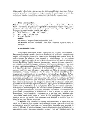 dispensação, cedeu lugar à irreverência das supostas celebrações espirituais festivas,
muito ao gosto da juventude de nosso tempo, por causa da semelhança com as melodias
e ritmos das baladas sensualíssimas e danças pornográficas dos bailes sensuais.



       Culto somente a Deus.
XXI.2-         O culto religioso deve ser prestado a Deus - Pai, Filho e Espírito
Santo – e somente a ele1; não deve ser prestado nem aos anjos, nem aos santos, nem a
qualquer outro criatura2; nem, depois da queda, deve ser prestado a Deus pela
mediação de qualquer outro, senão Cristo3. Ref.:
1-     Jo 5. 23; II Co 13.13; Mt 4.10; Ap 5.11-13.
2-     Cl 2.18; Ap 19. 10; Rm 1.25.
3-     I Tm 2.5; Ef 2.18.
       Síntese.
       O Culto deve ser prestado exclusivamente a Deus.
       O Mediador do culto é somente Cristo, que é também sujeito e objeto de
       adoração.

       Culto, somente a Deus

        A afirmação confessional de que o culto deve ser prestado exclusivamente a
Deus procedeu da necessidade, nos tempos da reforma, de estabelecer nítida diferença
entre o protestantismo emergente e o catolicismo dominante, não somente quanto ao
endereçamento da adoração, mas também, e principalmente, ao teocentrismo
monolátrico da fé reformada. Há um só Deus subsistente em três pessoas igualmente
divinas: Pai, Filho e Espírito Santo, em quem cremos e a quem adoramos em espírito e
em verdade. A teologia litúrgica do romanismo doutrina sobre três cultos: O de latria,
prestado às pessoas trinitárias e ao Cristo transubstanciado na hóstia ( Corpus Christi );
o de Hiperdulia, prestado à Virgem; e o de dulia, prestado aos santos. Modernamente,
existem mariólogos que defendem a equiparação de Maria às pessoas trinitárias,
merecendo a Virgem, portanto, o culto de latria. Tal corrente mariolátrica não é
pequena nem insignificante nos meios teológicos, clericais e leigos da religião do Papa.
O marianismo conseguiu predominância no seio do romanismo, tendência que foi
aumentada, acentuadamente, no pontificado de João Paulo II. A santolatria, por outro
lado, acrescida e estimulada com sucessivas beatificações e canonizações, divide os
fiéis romanos desencarnados em dois grupos distintos: Os privilegiados beneficentes,
portadores de méritos super-rogatórios, guindados a posições de proeminência nos céus,
intercessores e mediadores; e os beneficiários humildes, favorecidos, inferiores e
inferiorizados, eternamente gratos aos seus irmãos santos pela bênção da intermediação,
sem a qual permaneceriam no ostracismo purgatorial para sempre. Este céu romano de
privilegiados privilegiadores e beneficiários é bem o retrato da Igreja a que
pertenceram: Clérigos ordenados ( sacramentados ), batizados com o Espírito Santo,
“autoridades” sobre crentes leigos; e a massa de fiéis, mendigando favores beatíficos,
graças e perdões dos padres, seus mediadores. Em princípio, o sacerdote é pai dos
leigos; sendo Deus, Pai dos sacerdotes.
        A Reforma fez a Igreja retornar às suas bases doutrinárias, à afirmação de que
existe um só povo de Deus, reunido em um só corpo, no qual cada um é membro com
seu ministério pessoal e papel específico, sem nenhuma diferenciação de dignidade ou
status. A diferença do ministro ordenado é apenas de conhecimento e habilitação para o
pastoreio e o ensino, um primus inter pares. Assim, o culto não é função privativa do
 