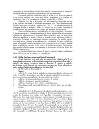 aculturada, de intermediários; revela, por si mesmo, o conhecimento da redenção e
da santificação, não aos grandes, ricos e sábios, mas aos pequeninos:
        Por aquele tempo exclamou Jesus: Graças te dou, ó Pai, Senhor do céu e da
terra, porque ocultaste estas coisas aos sábios e entendidos, e as revelaste aos
pequeninos. Sim, ó Pai, porque assim foi do teu agrado ( Mt 11. 25,16 ).
        O mesmo Deus que se desvendou a nós por sua palavra comunicada aos pais
e aos profetas, encarnada e verbalizada diretamente pelo Filho, ilumina-nos pelo
Espírito Santo para entendê-la e transmiti-la ( I Co 2. 13 ), independentemente de
sabedoria secular e teológica. Aliás, os teólogos de seu tempo ignoraram-no
completamente, não assimilando seus ensinos, não aceitando sua mensagem.
        Cada texto bíblico deve ser entendido à luz do contexto imediato e do remoto,
à luz das denotações e conotações próprias da língua original, à luz dos propósitos
didáticos da informação ou da ordenança. Deve-se também levar em conta, como
elementos auxiliares: o tempo; o lugar; a situação social, religiosa e política; a
expectativa do ouvinte e a natureza do conteúdo comunicado. Os sentidos literal e
espiritual devem coadunar-se, completarem-se; um depende do outro. A Reforma
optou pelo método exegético gramático-histórico da revelação, relegando à segunda
plana a opinião da patrística e dos mestres de tendências diversas. Tal processo
interpretativo eliminou quase completamente o alegorismo, próprio de alguns dos
filósofos alexandrinos.
        As Escrituras falam por si mesmas de maneira coerente, eficiente e edificante,
não aos intelectos, mas ao coração e às consciências.

I. 10- Bíblia, Juiz Supremo em matéria de fé e de moral.
       O Juiz Supremo, pelo qual todas as controvérsias religiosas têm de ser
determinadas e por quem serão examinados todos os decretos de concílios, todas as
opiniões dos antigos escritores, todas as doutrinas de homens e opiniões
particulares; o Juiz Supremo em cuja sentença nos devemos firmar não pode ser
outro senão o Espírito Santo, falando na Escritura. Ref.
1-     Mt 22. 29, 31; At 28. 25; Gl 1.10.
       Síntese
1-     A Bíblia é a coorte final de apelação em todas as pendências religiosas, em
todos os conflitos doutrinários, em todas as dúvidas eclesiológicas, em todos os
desvios comportamentais da Igreja e de cada um de seus membros.
2-     A Bíblia está acima dos teólogos do passado e da tradição
3-     A Bíblia está acima do magistério da Igreja.
4-     A Bíblia está acima do clero, coletiva e individualmente.
5-     Quem dá autoridade suprema às Escrituras é o Espírito Santo, que fala nelas e
       por elas.

       A Confissão de Fé de Westminster não admite outra fonte de origem ou outro
alvo de recorrência, em matéria de revelação, de doutrina e conduta religiosa, acima
e além das Escrituras: nem tradição nem Papa. Para os evangélicos reformados a
Palavra de Deus está consubstanciada e definitivamente consumada nos registros
sacros inspirados do Velho e do Novo Testamentos. Deus se dirige à Igreja
exclusiva, clara e definitivamente pelas Escrituras. Dela, portanto, o reformado
deriva sua fé, suas doutrinas e sua ética. Fora da Bíblia não há revelação de
procedência divina. O meio de avaliação da autenticidade de um profeta e da
veracidade de sua pregação profética é a Escritura Sagrada. Qualquer profecia que
não se derive da Palavra de Deus ou com ela não se harmonize integralmente é falsa,
não merecendo a credibilidade da Igreja. Qualquer dogma que não proceda
 