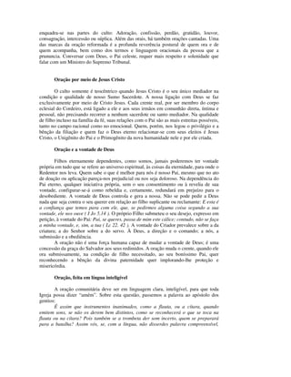 enquadra-se nas partes do culto: Adoração, confissão, perdão, gratidão, louvor,
consagração, intercessão ou súplica. Além das orais, há também orações cantadas. Uma
das marcas da oração reformada é a profunda reverência postural de quem ora e de
quem acompanha, bem como dos termos e linguagem oracionais da pessoa que a
prununcia. Conversar com Deus, o Pai celeste, requer mais respeito e solenidade que
falar com um Ministro do Supremo Tribunal.


       Oração por meio de Jesus Cristo

        O culto somente é teocêntrico quando Jesus Cristo é o seu único mediador na
condição e qualidade de nosso Sumo Sacerdote. A nossa ligação com Deus se faz
exclusivamente por meio de Cristo Jesus. Cada crente real, por ser membro do corpo
eclesial do Cordeiro, está ligado a ele e aos seus irmãos em comunhão direta, íntima e
pessoal, não precisando recorrer a nenhum sacerdote ou santo mediador. Na qualidade
de filho incluso na família da fé, suas relações com o Pai são as mais estreitas possíveis,
tanto no campo racional como no emocional. Quem, porém, nos legou o privilégio e a
bênção da filiação e quem faz o Deus eterno relacionar-se com seus eleitos é Jesus
Cristo, o Unigênito do Pai e o Primogênito da nova humanidade nele e por ele criada.

       Oração e a vontade de Deus

        Filhos eternamente dependentes, como somos, jamais poderemos ter vontade
própria em tudo que se refere ao universo espiritual, às coisas da eternidade, para onde o
Redentor nos leva. Quem sabe o que é melhor para nós é nosso Pai, mesmo que no ato
de doação ou aplicação pareça-nos prejudicial ou nos seja doloroso. Na dependência do
Pai eterno, qualquer iniciativa própria, sem o seu consentimento ou à revelia de sua
vontade, configurar-se-á como rebeldia e, certamente, redundará em prejuízo para o
desobediente. A vontade de Deus controla e gera a nossa. Não se pode pedir a Deus
nada que seja contra o seu querer em relação ao filho suplicante ou reclamante: E esta é
a confiança que temos para com ele, que, se pedirmos alguma coisa segundo a sua
vontade, ele nos ouve ( I Jo 5.14 ). O próprio Filho submeteu o seu desejo, expresso em
petição, à vontade do Pai: Pai, se queres, passa de mim este cálice; contudo, não se faça
a minha vontade, e, sim, a tua ( Lc 22. 42 ). A vontade do Criador prevalece sobre a da
criatura; a do Senhor sobre a do servo. À Deus, a direção e o comando; a nós, a
submissão e a obediência.
        A oração não é uma força humana capaz de mudar a vontade de Deus; é uma
concessão da graça do Salvador aos seus redimidos. A oração muda o crente, quando ele
ora submissamente, na condição de filho necessitado, ao seu boníssimo Pai, quer
reconhecendo a bênção da divina paternidade quer implorando-lhe proteção e
misericórdia.

       Oração, feita em língua inteligível

       A oração comunitária deve ser em linguagem clara, inteligível, para que toda
Igreja possa dizer “amém”. Sobre esta questão, passemos a palavra ao apóstolo dos
gentios:
       É assim que instrumentos inanimados, como a flauta, ou a cítara, quando
emitem sons, se não os derem bem distintos, como se reconhecerá o que se toca na
flauta ou na cítara? Pois também se a trombeta der som incerto, quem se preparará
para a batalha? Assim vós, se, com a língua, não disserdes palavra compreensível,
 