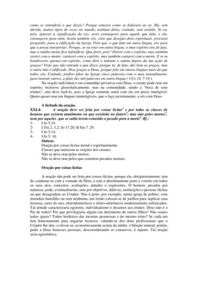 como se entenderá o que dizeis? Porque estareis como se falásseis ao ar. Há, sem
dúvida, muitos tipos de vozes no mundo, nenhum delas, contudo, sem sentido. Se eu,
pois, ignorar a significação da voz, serei estrangeiro para aquele que fala; e ele,
estrangeiro para mim. Assim também vós, visto que desejais dons espirituais, procurai
progredir, para a edificação da Igreja. Pelo que, o que fala em outra língua, ore para
que a possa interpretar. Porque, se eu orar em outra língua, o meu espírito ora de fato,
mas a minha mente fica infrutífera. Que farei, pois? Orarei com o espírito, mas também
orarei com a mente; cantarei com o espírito, mas também cantarei com a mente. E se tu
bendisseres apenas em espírito, como dirá o indouto o amém depois da tua ação de
graças? Visto que não entende o que dizes; porque tu, de fato, dás bem as graças, mas
o outro não é edificado. Dou graças a Deus, porque falo em outras línguas mais do que
todos vós. Contudo, prefiro falar na Igreja cinco palavras com o meu entendimento,
para instruir outros, a falar dez mil palavras em outra língua ( I Co 14. 7-19 ).
        Na oração individual e em comunhão privativa com Deus, o crente pode orar em
espírito, inclusive glossolalicamente; mas na comunidade, sendo a “boca de seus
irmãos”, não deve fazê-lo, pois a Igreja somente orará com ele em prece inteligível.
Quem quiser orar em línguas ininteligíveis, que o faça secretamente, a sós com Deus.

       A licitude da oração.
XXI.4-         A oração deve ser feita por coisas lícitas1 e por todas as classes de
homens que existem atualmente ou que existirão no futuro2; mas não pelos mortos3,
nem por aqueles que se saiba terem cometido o pecado para a morte4. Rf.:
1-     I Jo 5.14.
2-     I Tm 2. 1,2; Jo 17.20; II Sm 7. 29.
3-     I Jo 5.14.
4-     I Jo 5. 16.
       Síntese:
       Oração por coisas lícitas moral e espiritualmente.
       Classes que merecem as orações dos crentes.
       Não se deve orar pelos mortos.
       Não se deve orar pelos que cometem pecados mortais.

       Oração por coisas lícitas

        A oração não pode ser feita por coisas ilícitas, porque ela, obrigatoriamente, tem
de coadunar-se com a vontade de Deus, e este é absolutamente justo e correto em todos
os seus atos, conceitos, avaliações, atitudes e expressões. O homem, pecador por
natureza, pode, eventualmente, orar por objetivos, dádivas, instituições e pessoas ilícitas
ou que desagradam ao Criador. Não é justo, por exemplo, numa igreja de pobres, com
moradias humildes ou sem nenhuma, um irmão colocar-se de joelhos para suplicar casa
luxuosa, carro do ano, eletrodomésticos e eletro-eletrônicos modernamente sofisticados.
Tal atitude caracterizaria egoísmo, individualismo e desamor aos irmãos. Deus não é o
Pai de todos? Por que privilegiaria alguns em detrimento de outros filhos? Não somos
todos iguais? Todos herdeiros das mesmas promessas e do mesmo reino? Se cada um
luta honestamente para angariar recursos, valendo-se dos dons profissionais que o
Criador lhe deu; o elevar-se, economicamente acima da média é bênção natural; porém,
pedir a Deus benesses pessoais, desconsiderando os conservos, é injusto. Tal oração
seria egocêntrica.
 