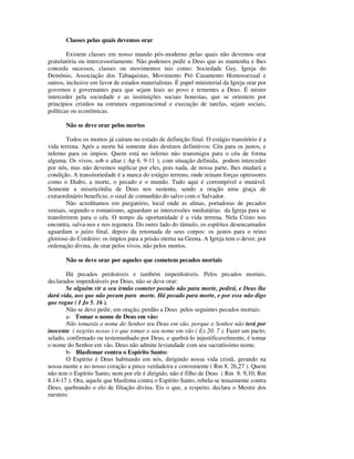 Classes pelas quais devemos orar

        Existem classes em nosso mundo pós-moderno pelas quais não devemos orar
gratulatória ou intercessoriamente. Não podemos pedir a Deus que as mantenha e lhes
conceda sucessos, classes ou movimentos tais como: Sociedade Gay, Igreja do
Demônio, Associação dos Tabaquistas, Movimento Pró Casamento Homossexual e
outros, inclusive em favor de estados materialistas. É papel ministerial da Igreja orar por
governos e governantes para que sejam leais ao povo e tementes a Deus. É mister
interceder pela sociedade e as instituições sociais honestas, que se orientem por
princípios cristãos na estrutura organizacional e execução de tarefas, sejam sociais,
políticas ou econômicas.

       Não se deve orar pelos mortos

        Todos os mortos já caíram no estado de definição final. O estágio transitório é a
vida terrena. Após a morte há somente dois destinos definitivos: Céu para os justos, e
inferno para os ímpios. Quem está no inferno não transmigra para o céu de forma
alguma. Os vivos, sob o altar ( Ap 6. 9-11 ), com situação definida, podem interceder
por nós, mas não devemos suplicar por eles, pois nada, de nossa parte, lhes mudará a
condição. A transitoriedade é a marca do estágio terreno, onde reinam forças opressores
como o Diabo, a morte, o pecado e o mundo. Tudo aqui é corrompível e mutável.
Somente a misericórdia de Deus nos sustenta, sendo a oração uma graça de
extraordinário benefício, o sinal de comunhão do salvo com o Salvador.
        Não acreditamos em purgatório, local onde as almas, portadoras de pecados
veniais, segundo o romanismo, aguardam as intercessões mediatárias da Igreja para se
transferirem para o céu. O tempo da oportunidade é a vida terrena. Nela Cristo nos
encontra, salva-nos e nos regenera. Do outro lado do túmulo, os espíritos desencarnados
aguardam o juízo final, depois da retomada de seus corpos: os justos para o reino
glorioso do Cordeiro; os ímpios para a prisão eterna na Geena. A Igreja tem o dever, por
ordenação divina, de orar pelos vivos, não pelos mortos.

       Não se deve orar por aqueles que cometem pecados mortais

       Há pecados perdoáveis e também imperdoáveis. Pelos pecados mortais,
declarados imperdoáveis por Deus, não se deve orar:
       Se alguém vir a seu irmão cometer pecado não para morte, pedirá, e Deus lhe
dará vida, aos que não pecam para morte. Há pecado para morte, e por esse não digo
que rogue ( I Jo 5. 16 ).
       Não se deve pedir, em oração, perdão a Deus pelos seguintes pecados mortais:
       a- Tomar o nome de Deus em vão:
       Não tomarás o nome do Senhor teu Deus em vão, porque o Senhor não terá por
inocente ( negrito nosso ) o que tomar o seu nome em vão ( Ex 20. 7 ). Fazer um pacto,
selado, confirmado ou testemunhado por Deus, e quebrá-lo injustificavelmente, é tomar
o nome do Senhor em vão. Deus não admite leviandade com seu sacratíssimo nome.
       b- Blasfemar contra o Espírito Santo:
       O Espírito é Deus habitando em nós, dirigindo nossa vida cristã, gerando na
nossa mente e no nosso coração a prece verdadeira e conveniente ( Rm 8. 26,27 ). Quem
não tem o Espírito Santo, nem por ele é dirigido, não é filho de Deus ( Rm 8. 9,10; Rm
8.14-17 ). Ora, aquele que blasfema contra o Espírito Santo, rebela-se tenazmente contra
Deus, quebrando o elo de filiação divina. Eis o que, a respeito, declara o Mestre dos
mestres:
 