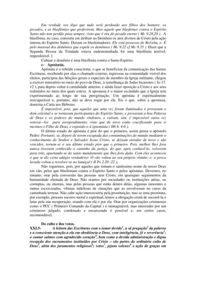 Em verdade vos digo que tudo será perdoado aos filhos dos homens: os
pecados, e as blasfêmias que proferirem. Mas aquele que blasfemar contra o Espírito
Santo não tem perdão para sempre, visto que é réu de pecado eterno ( Mc 9.28,29 ). A
blasfêmia, no caso, consistiu em atribuir ao Demônio os atos divinos de Cristo pela ação
interna do Espírito Santo. Diziam os blasfemadores: Ele está possesso de Belzebu, e: É
pelo maioral dos demônios que expele os demônios ( Mc 9.22 cf Mc 9.35 ). Dizer que a
Segunda Pessoa da Trindade estava endemoninhada foi uma blasfêmia terrível,
imperdoável. ]
        Cultuar o demônio é uma blasfêmia contra o Santo Espírito.
        c- Apostasia.
        Apóstata é o rebelde consciente, o que se beneficiou da comunicação das Santas
Escrituras, recebendo por elas o chamado externo, ingressou na comunidade visível dos
eleitos, participou das bênçãos gerais e especiais de membro da Igreja militante, chegou
a exercer ministério no meio do povo de Deus, à semelhança de Judas Iscariotes ( Jo 17.
12 ), para depois voltar à carnalidade anterior, e ainda fazer oposição a Cristo e aos seus
redimidos no meio dos quais esteve. A apostasia é o maior escândalo que a Igreja tem
experimentado ao longo de sua peregrinação. Um apóstata é espiritualmente
irrecuperável e, portanto, não se deve rogar por ele. Eis o que, sobre a apostasia,
doutrina a Carta aos Hebreus:
        É impossível, pois, que aqueles que uma vez foram iluminados e provaram o
dom celestial e se tornaram participantes do Espírito Santo, e provaram a boa Palavra
de Deus e os poderes do mundo vindouro, e caíram, sim, é impossível outra vez
renová—los para arrependimento, visto que de novo estão crucificando para si
mesmos o Filho de Deus, e expondo-o à ignominia ( Hb 6. 4-6 ).
        O último estado do apóstata é pior do que o primeiro, assim pensa o apóstolo
Pedro: Portanto, se, depois de terem escapada das contaminações do mundo mediante o
conhecimento do Senhor e Salvador Jesus Cristo, se deixam enredar de novo e são
vencidos, tornou-se o seu último estado pior que o primeiro. Pois, melhor lhes fora
nunca tivessem conhecido o caminho da justiça, do que, após conhecê-lo, volverem
para trás, apartando-se do santo mandamento que lhes fora dado. Com eles aconteceu
o que se diz certo adágio verdadeiro: O cão voltou ao seu próprio vômito; e: a porca
lavada voltou a revolver-se no lamaçal ( II Pe 2.20 -22 ).
        Não roguemos, pois, por aqueles que tomam o santíssimo nome de nosso Deus
em vão, pelos que blasfemam contra o Espírito Santo e pelos apóstatas. Devemos, no
entanto, orar pela conversão das pessoas sem Cristo, em quaisquer seguimentos da
humanidade alienada de Deus. Não oramos por sociedades ou instituições atéias, ou
corruptas, ou imorais, mas pelas pessoas que estão dentro delas, algumas inocentes e
outras escravizadas, vítimas indefesas de situações que as envolveram no curso da
caminhada terrena. Não cabe ação intercessória pela prostituição; mas se uma prostituta,
por exemplo, procura socorro moral e espiritual, temos a obrigação cristã de socorrê-la e
lutar pela sua recuperação, orando com ela e por ela. Orar por organizações criminosas
como o PCC ( Primeiro Comando da Capital ) é inimaginável, mas interceder por um
criminoso julgado, condenado e encarcerado é possível e, em certos casos,
recomendável.

       Do culto e dos votos.
XXI.5-        A leitura das Escrituras com o temor devido1, a sã pregação2 da palavra
e a consciente atenção a ela em obediência a Deus, com inteligência, fé e reverência3;
o cantar salmos com agradecido coração4, bem como a devida administração e digna
recepção dos sacramentos instituídos por Cristo – são partes do ordinário culto de
Deus5, além dos juramentos religiosos6; votos7, jejuns solenes8 e ação de graças em
 