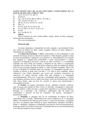 ocasiões especiais9, tudo o que, em seus vários tempos e ocasiões próprias, deve ser
usado de um modo santo e religioso10. Ref.:
1-     At 15. 21; At 17. 11; Ap 1.3.
2-     II Tm 4.2.
3-     Tg 1. 22; At 10.33; Hb 4,2; Mt 13. 19; Is 66. 2.
4-     Cl 3. 16; Ef 5.19; Tg 5. 13.
5-     Mt 28. 19; At 2. 42; I Co 11. 23-29.
6-     Dt 6. 13.
7-     Sl 116. 14; Is 19. 21; Ne 10. 29.
8-     Jl 2. 12; Mt 9. 15; I Co 7. 5; Ef 4. 16.
9-     Sl 107.
10-    Jo 4. 24; Hb 10. 22.
       Síntese.
       Partes essenciais do culto: Leitura bíblica, oração, cântico de hinos, pregação,
ministração dos sacramentos.
       Dos votos ou juramentos.

       Partes do culto

        As partes integrantes e integradoras do culto, segundo a sua instituição divina,
são: Leitura da Palavra de Deus, oração, pregação, cânticos de hinos religiosos e
ministração dos sacramentos.
        a- Leitura das Escrituras. A Bíblia, selecionados os textos adequados a cada
momento da liturgia, deverá ser lida de três maneiras: a- Pelo dirigente, quando se tratar
de textos proclamatórios, imperativos ou exortativos. b- Alternadamente: um versículo
pelo dirigente e o seguinte pela comunidade; e assim, sucessivamente. c- Leitura
responsiva: O dirigente lê um texto ( com um ou vários versículos ), e a comunidade
responde com outro. Pode, por exemplo, o dirigente ler um salmo e a congregação
responder com a leitura de outro. Esta leitura responsiva pode ser também do mesmo
texto em que uma parte pergunta ou afirma e a outra responde. Exemplos: Salmo 136,
em que o dirigente lê a primeira parte do versículo e a comunidade responde com a
segunda. O mesmo se pode fazer com Mt 5. 1-12. Não se deve confundir “leitura
responsiva” com “leitura alternada”, que ocorre com versículos consecutivos ou
sucessivos. d- Leitura uníssona: leitura feita pelo dirigente e a comunidade
concomitantemente. Neste caso, e para que a comunidade inteira participe, e a leitura
seja realmente uníssona, deve-se adotar uma única versão das Escrituras para a Igreja
toda. Nessa leitura, cada um deve ler, ouvindo os outros, para harmonização e
unissonidade da leitura.
        b- Oração. As orações comunitárias são de: adoração, contrição, confissão,
ação de graças pelo perdão de Deus, louvor ao Salvador, consagração e intercessão.
Para não quebrar a ordem do culto, a oração deve enquadrar-se no momento litúrgico.
Exemplo: se o momento é de “confissão”, confessemos. Mas há irmãos que
“intercedem” e “louvam” na hora da “confissão”. Tal mistura desorganiza e
desarmoniza o culto.
        c- Pregação. A pregação tem de ser estritamente da Palavra de Deus,
conformada com a teologia bibliocêntrica dos nossos símbolos de fé. A mensagem
bíblica é cristocêntrica por natureza, pois Cristo é o centro das Escrituras. A pregação
não deve ser alegórica nem recheada de frases humorísticas, historietas inverídicas,
lendas e mitologias. Analogias e comparações com fatos da vida real são permissíveis,
desde que usadas com critério e bom senso. O pregador precisa ser um bom hermeneuta
e um eficiente exegeta da sacra revelação.
 