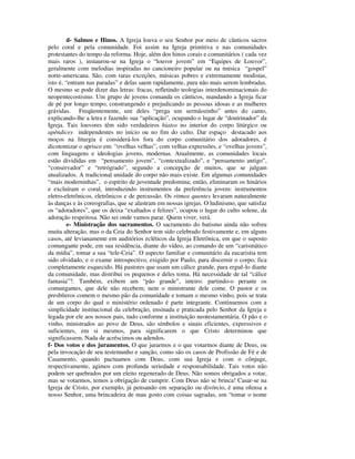 d- Salmos e Hinos. A Igreja louva o seu Senhor por meio de cânticos sacros
pelo coral e pela comunidade. Foi assim na Igreja primitiva e nas comunidades
protestantes do tempo da reforma. Hoje, além dos hinos corais e comunitários ( cada vez
mais raros ), instaurou-se na Igreja o “louvor jovem” em “Equipes de Louvor”,
geralmente com melodias inspiradas no cancioneiro popular ou na música “gospel”
norte-americana. São, com raras exceções, músicas pobres e extremamente modistas,
isto é, “entram nas paradas” e delas saem rapidamente, para não mais serem lembradas.
O mesmo se pode dizer das letras: fracas, refletindo teologias interdenominacionais do
neopentecostismo. Um grupo de jovens comanda os cânticos, mandando a Igreja ficar
de pé por longo tempo, constrangendo e prejudicando as pessoas idosas e as mulheres
grávidas. Freqüentemente, um deles “prega um sermãozinho” antes do canto,
explicando-lhe a letra e fazendo sua “aplicação”, ocupando o lugar de “doutrinador” da
Igreja. Tais louvores têm sido verdadeiros hiatos no interior do corpo litúrgico ou
apêndices independentes no início ou no fim do culto. Dar espaço destacado aos
moços na liturgia é considerá-los fora do corpo comunitário dos adoradores, é
dicotomizar o aprisco em: “ovelhas velhas”, com velhas expressões, e “ovelhas jovens”,
com linguagens e ideologias jovens, modernas. Atualmente, as comunidades locais
estão divididas em “pensamento jovem”, “contextualizado”, e “pensamento antigo”,
“conservador” e “retrógrado”, segundo a concepção de muitos, que se julgam
atualizados. A tradicional unidade do corpo não mais existe. Em algumas comunidades
“mais moderninhas”, o espírito de juventude predomina; então, eliminaram os hinários
e excluíram o coral, introduzindo instrumentos da preferência jovem: instrumentos
eletro-eletrônicos, eletrônicos e de percussão. Os ritmos quentes levaram naturalmente
às danças e às coreografias, que se alastram em nossas igrejas. O ludinismo, que satisfaz
os “adoradores”, que os deixa “exaltados e felizes”, ocupou o lugar do culto solene, da
adoração respeitosa. Não sei onde vamos parar. Quem viver, verá.
         e- Ministração dos sacramentos. O sacramento do batismo ainda não sofreu
muita alteração, mas o da Ceia do Senhor tem sido celebrado festivamente e, em alguns
casos, até levianamente em auditórios ecléticos da Igreja Eletrônica, em que o suposto
comungante pode, em sua residência, diante do vídeo, ao comando de um “carismático
da mídia”, tomar a sua “tele-Ceia”. O aspecto familiar e comunitário da eucaristia tem
sido olvidado, e o exame introspectivo, exigido por Paulo, para discernir o corpo, fica
completamente esquecido. Há pastores que usam um cálice grande, para erguê-lo diante
da comunidade, mas distribui os pequenos e deles toma. Há necessidade de tal “cálice
fantasia”?. Também, exibem um “pão grande”, inteiro: partindo-o perante os
comungantes, que dele não recebem; nem o ministrante dele come. O pastor e os
presbíteros comem o mesmo pão da comunidade e tomam o mesmo vinho, pois se trata
de um corpo do qual o ministério ordenado é parte integrante. Continuemos com a
simplicidade institucional da celebração, ensinada e praticada pelo Senhor da Igreja e
legada por ele aos nossos pais, tudo conforme a instituição neotestamentária. O pão e o
vinho, ministrados ao povo de Deus, são símbolos e sinais eficientes, expressivos e
suficientes, em si mesmos, para significarem o que Cristo determinou que
significassem. Nada de acréscimos ou adendos.
f- Dos votos e dos juramentos. O que jurarmos e o que votarmos diante de Deus, ou
pela invocação de seu testemunho e sanção, como são os casos de Profissão de Fé e de
Casamento, quando pactuamos com Deus, com sua Igreja e com o cônjuge,
respectivamente, agimos com profunda seriedade e responsabilidade. Tais votos não
podem ser quebrados por um eleito regenerado de Deus. Não somos obrigados a votar,
mas se votarmos, temos a obrigação de cumprir. Com Deus não se brinca! Casar-se na
Igreja de Cristo, por exemplo, já pensando em separação ou divórcio, é uma ofensa a
nosso Senhor, uma brincadeira de mau gosto com coisas sagradas, um “tomar o nome
 