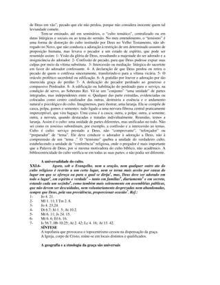 de Deus em vão”, pecado que ele não perdoa, porque não considera inocente quem tal
leviandade comete.
        Tem-se ensinado, até em seminários, o “culto temático”, centralizado ou em
datas litúrgicas e sociais ou ao tema do sermão. No meu entendimento, o “temismo” é
uma forma de distorção do culto instituído por Deus no Velho Testamento, não ab-
rogado no Novo, que não conduzia a adoração à restrição de um determinado assunto de
proposição humana, mas levava o pecador a um estado de espírito, que pode ser
resumido assim: 1- Visão da glória de Deus, ressaltando a majestade do ser adorado e a
insignicância do adorador. 2- Confissão de pecado, para que Deus pudesse expiar suas
culpas por meio da vítima substituta. 3- Intercessão ou mediação litúrgica do sacertote
em favor do adorador confessante. 4- A declaração de que Deus perdoa ou retira o
pecado de quem o confessa sinceramente, transferindo-o para a vítima vicária. 5- O
oráculo profético sacerdotal ou edificação. 6- A gratidão por louvor e adoração por tão
imerecida graça do perdão 7- A dedicação do pecador perdoado ao generoso e
compassivo Perdoador. 8- A edificação ou habilitação do perdoado para o serviço, na
condição de servo, ao Soberano Rei. Vê-se um ”conjunto” “uma unidade” de partes
integradas, mas independentes entre si. Qualquer das parte extraídas, evidenciadas ou
colocadas como centro catalizador das outras, destruiria a essência e o andamento
natural e psicológico do culto. Imaginemos, para ilustrar, uma laranja. Ela se compõe de
casca, polpa, gomos e sementes: tudo ligado a uma nervura fibrosa central praticamente
imperceptível, que vira bagaço. Uma coisa é a casca; outra, a polpa; outra, a semente;
outra, a nervura, quando destacadas e tratadas individualmente. Reunidas, temos a
laranja. Assim é o culto: uma unidade de partes diferentes, mas unificadas no todo. Não
sei como os temistas subordinam, por exemplo, a confissão e a intercessão ao temas.
Culto é culto: serviço prestado a Deus, não “comprovante”, “reforçador” ou
“preparador” de “tema”. Ele deve conduzir o adorador à adoração a Deus, não à
compreensão de um “tema .” O “temismo” quebra a unidade do verdadeiro culto,
estabelecendo a unidade de “conferência” religiosa, onde o pregador é mais importante
que a Palavra de Deus, por si mesma motivadora do culto bíblico, não acadêmico. A
bibliocentricidade do culto verifica-se em todas as suas partes; e não podia ser diferente.

       A universalidade do culto.
XXI.6-         Agora, sob o Evangelho, nem a oração, nem qualquer outro ato do
culto religioso é restrito a um certo lugar, nem se torna mais aceito por causa do
lugar em que se ofereça ou para o qual se dirija1, mas, Deus deve ser adorado em
todo o lugar2, em espírito e verdade3 – tanto em famílias4, diariamente5 e em secreto,
estando cada um sozinho6, como também mais solenemente em assembléias públicas,
que não devem ser descuidadas, nem voluntariamente desprezadas nem abandonadas,
sempre que Deus, pela sua providência, proporcionar ocasião7. Ref.:
1-     Jo 4. 21.
2-     Ml 1. 11; I Tm 2. 8.
3-     Jo 4. 23,24.
4-     Dt 6.7; Jó 1. 5; At 10.2.
5-     Mt 6. 11; Js 24. 15.
6-     Mt 6. 6; Ef 6. 16.
7-     Is 56.7; Hb 10.25; At 2. 42; Lc 4. 16; At 13. 42.
       SÍNTESE
       A topofania que provocava o topocentrismo cessou na dispensação da graça.
       A Igreja, corpo de Cristo, reúne-se em locais distintos e qualificados.

       A geografia e a etnologia da graça são universais
 