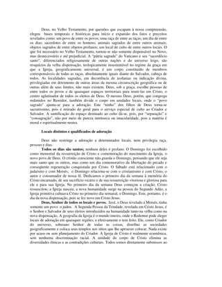Deus, no Velho Testamento, por questões que escapam à nossa compreensão,
elegeu bases temporais e históricas para início e expansão dos fatos e preceitos
revelados como: um povo de entre os povos; uma raça de entre as raças; um dia de entre
os dias; sacerdotes de entre os homens; animais sagrados de entre outros animais;
objetos sagrados de entre objetos profanos; um local de culto de entre outros locais. O
que foi necessário no Velho Testamento, tornou-se não somente dispensável no Novo,
mas desnecessário e até prejudicial. A “pátria sagrada” do Vaticano e seu “sacerdócio
santo”, diferenciados religiosamente de outras nações e do universo leigo, são
resquícios da velha dispensação, teologicamente insustentável no regime da graça em
que a Igreja, geograficamente universal, é um corpo constituído de membros
corresponsáveis de todas as raças, absolutamente iguais diante do Salvador, cabeça de
todos. As localidades sagradas, em decorrência de teofanias ou indicação divina,
privilegiadas em detrimento de outras áreas da mesma circunscrição geográfica ou de
outras além de seus limites, não mais existem. Deus, sob a graça, escolhe pessoas de
entre todos os povos e de quaisquer espaços territoriais para reuni-las em Cristo, o
centro aglutinador de todos os eleitos de Deus. O mesmo Deus, porém, que congrega
redimidos no Remidor, também divide o corpo em unidades locais, onde o “povo
sagrado” ajunta-se para a adoração. Este “ninho” dos filhos de Deus torna-se
sacratíssimo, pois é retirado do geral para o serviço especial de culto ao Criador e
Salvador. A santificação do espaço destinado ao culto dá-se, pois, por “separação” e
“consagração”, não por meio de pureza intrínseca ou imacularidade, pois a matéria é
moral e espiritualmente neutra.

       Locais distintos e qualificados de adoração

        Deus não restringe a adoração a determinados locais, nem privilegia raça,
pessoas e dias.
        Todos os dias são santos; nenhum deles é profano. O Domingo foi escolhido
como memorial da ressurreição de Cristo e comemoração do nascimento da Igreja, o
novo povo de Deus. O cristão consciente não guarda o Domingo, pensando que ele seja
mais santo que os outros, mas como um dia comemorativo da libertação do pecado e
conseqüente regeneração conquistada por Cristo. O Sábado está relacionado com o
judaísmo e com Moisés; o Domingo relaciona-se com o cristianismo e com Cristo, o
autor e consumador de nossa fé. Dedicamos o primeiro dia da semana à memória do
Cristo encarnado, de seu sacrifício vicário e de sua ressurreição vitoriosa e gloriosa para
ele e para sua Igreja. No primeiro dia da semana Deus começou a criação; Cristo
ressuscitou; a Igreja nasceu; a nova humanidade surge na pessoa do Segundo Adão; a
Igreja primitiva cultuava Cristo no primeiro dia semanal, o Domingo. Este, portanto, é o
dia da nova dispensação, pois se fez novo em Cristo Jesus.
        Deus, Senhor de todos os locais e povos. Javé, o Deus revelado a Moisés, tinha
somente um povo: o judeu. A Segunda Pessoa da Trindade, revelada em Cristo Jesus, é
o Senhor e Salvador de seus eleitos introduzidos na humanidade tanto na velha como na
nova dispensação. A geografia da Igreja é o mundo inteiro, onde o Redentor pode eleger
locais de adoração em quaisquer regiões; e efetivamente o tem feito. Ele, como Criador
do universo, soberano Senhor de todas as coisas, distribui as sociedades
geograficamente e coloca seus templos nos sítios que lhe aprouver colocar. Nada existe
por acaso ou sem planejamento do Criador. A Igreja de Cristo é realmente ecumênica,
sem nenhuma discriminação racial. A unidade do corpo de Cristo elimina as
diversidades étnicas e as contradições culturais. Todos somos diretamente submissos ao
 