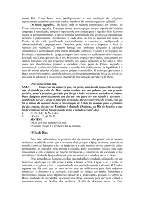 nosso Rei, Cristo Jesus, sem privilegiamento e sem mediação de religiosos
supostamente superiores aos seus irmãos, membros do mesmo organismo eclesial.
        Os locais sagrados. Os locais onde se reúnem comunidades dos eleitos de
Cristo tornam-se sagrados. O espaço, dentre outros espaços, no qual o povo do Cordeiro
congrega, é santificado, porque é separado do uso comum para o sagrado. Não há como
reunir-se permanentemente, a não ser em uma determinada área geográfica especificada,
definida e publicamente reconhecida. E onde dois ou três se ajuntam em nome de
Cristo, aí ele está, qualificando espiritualmente o encontro e configurando a
cristocentricidade congregacional. Devemos, pois, valorizar e respeitar o local da
reunião dos redimidos. O templo fornece um ambiente adequado à adoração
comunitária e acomodações para outras atividades serviçais, visando a divulgação das
Escrituras, o testemunho da Igreja, o preparo dos crentes e o acolhimento dos visitantes.
Louvado seja Deus, que nos dá, a nós, brasileiros, espaços reservados, consagrados aos
ofícios litúrgicos, em que erguemos templos nos quais cultuamos o Salvador e pelos
quais nos identificamos perante a sociedade como povo de Cristo, segundo a
denominação credenciada biblicamente e reconhecida juridicamente. A legalidade é a
base de nossas relações oficiais com os poderes constituídos. O culto que prestamos a
Deus nos nossos templos, além de públicos, é a força testemunhal de nossa fé, nossa voz
uníssona de adoração e nosso meio oracular de proclamação da Palavra de Deus.

        Deus separou um dia.
XXI.7-         Como é lei da natureza que, em geral, uma devida proporção do tempo
seja destinada ao culto de Deus, assim também em sua palavra, por um preceito
positivo, moral e perpétuo, preceito que obriga a todos os homens em todos os tempos,
Deus designou particularmente um dia em sete para ser um sábado ( descanso )
santificado por ele1; desde o princípio do mundo, até a ressurreição de Cristo, esse dia
foi o último da semana; desde a ressurreição de Cristo foi mudado para o primeiro
dia da semana, dia que na Escritura é chamado Domingo, ou Dia do Senhor, e que
há de continuar até ao fim do mundo como o sábado cristão2. Ref.
1-      Ex 20. 8-11; Is 56. 2,4,6.
2-      I Co 16. 1,2; At 20. 7.
        SÍNTESE
        O Dia de Deus pertence a Deus.
        O sábado cristão é o primeiro dia da semana.

       O Dia de Deus

        Para nós, reformados, o primeiro dia da semana não possui em si mesmo
nenhuma sacralidade maior que a de outros dias, porque a Igreja continua, inserida no
mundo, como sal, fermento e luz. A Igreja-serva e cada membro de seu corpo são cultos
permanentes ao Salvador pela própria existência, pelo testemunho cristão, pela ação
missionária e pelo exercício de funções formadoras e construtivas da sociedade e dos
indivíduos. O culto da Igreja não cessa, pois sua natureza e missão é servir a Deus.
        Deus concedeu ao homem seis dias para trabalhar e produzir, utilizando, em seu
benefício, aquilo que ele não criou: a terra, a fauna, a flora, a água, o ar, o vento, os
minerais, o oxigênio, a luz..., requerendo de sua produção apenas o dízimo. O Criador
separou um dia para que os seus servos nele se unificassem para dois objetivos
essenciais: o descanso e a adoração. Deixando as fadigas das tarefas funcionais e
profissionais, muitas delas repetitivas, cansativas e extressantes, possam os servos de
Deus, mudando de atividades, descansar das obras semanais para servirem cultual e
comunitariamente ao Senhor dos senhores. O dia de descanso serve: a- Para
 