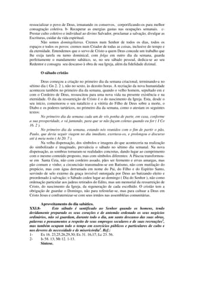 ressocializar o povo de Deus, irmanando os conservos, corporificando-os para melhor
consagração coletiva. b- Recuperar as energias gastas nas ocupações semanais. c-
Prestar culto coletivo e individual ao divino Salvador, proclamar a salvação, divulgar as
Escrituras, cuidar da vida espiritual.
        Não somos domingólatras. Cremos num Senhor de todos os dias, todos os
espaços e todos os povos: cremos num Criador de todas as coisas, inclusive do tempo e
da eternidade. Entendemos que o servo de Cristo a quem Deus concede um trabalho que
lhe exija tarefa ou turno dominical, com folga em outro dia da semana, guarda
perfeitamente o mandamento sabático, se, no seu sábado pessoal, dedica-se ao seu
Redentor e consagra seu descanso à obra de sua Igreja, além da fidelidade dizimal.

       O sábado cristão

         Deus começou a criação no primeiro dia da semana criacional, terminando-a no
sétimo dia ( Gn 2. 2 ), não no sexto, às dezoito horas. A recriação da nova humanidade
aconteceu também no primeiro dia da semana, quando o velho homem, sepultado em e
com o Cordeiro de Deus, ressuscitou para uma nova vida na presente existência e na
eternidade. O dia da ressurreição de Cristo é o do nascimento da Igreja. Esta, desde o
seu início, comemorou o seu natalício e a vitória do Filho de Deus sobre a morte, o
Diabo e os poderes tartáricos, no primeiro dia da semana, como o atestam os seguintes
textos:
         No primeiro dia da semana cada um de vós ponha de parte, em casa, conforme
a sua prosperidade, e vá juntando, para que se não façam coletas quando eu for ( I Co
16. 2 ).
         No primeiro dia da semana, estando nós reunidos com o fim de partir o pão,
Paulo, que devia seguir viagem no dia imediato, exortava-os, e prolongou o discurso
até à meia noite ( At 20. 7 ).
         Na velha dispensação, dos símbolos e imagens do que aconteceria na realização
do simbolizado e imaginado, prevalecia o sábado no sétimo dia semanal. Na nova
dispensação, as sombras tornaram-se realidades concretas, dando lugar ao cumprimento
com o mesmo conteúdo proposto, mas com símbolos diferentes: A Páscoa transformou-
se em Santa Ceia, não com cordeiro assado, pães ser fermento e ervas amargas, mas
pão comum e vinho; a circuncisão transmudou-se em Batismo, não com mutilação do
prepúcio, mas com água derramada em nome do Pai, do Filho e do Espírito Santo,
servindo de selo externo da graça invisível outorgada por Deus ao batizando eleito e
preordenado à salvação; o Sábado cedeu lugar ao domingo ( Dia do Senhor ), não como
ordenação particular aos judeus retirados do Edito, mas um memorial da ressurreição de
Cristo, do nascimento da Igreja, da regeneração de cada escolhido. O cristão tem a
obrigação de guardar o Domingo, não para refestelar-se, mas para cultuar a Deus em
Cristo Jesus e confraternizar-se com seus irmãos nas assembléias comunitárias.

       Aproveitamento do dia sabático.
XXI.8-         Este sábado é santificado ao Senhor quando os homens, tendo
devidamente preparado os seus corações e de antemão ordenado os seus negócios
ordinários, não só guardam, durante todo o dia, um santo descanso das suas obras,
palavras e pensamentos a respeito de seus empregos seculares e de suas recreações1,
mas também ocupam todo o tempo em exercícios públicos e particulares de culto e
nos deveres de necessidade e de misericórdia2. Ref.:
1-     Ex 16. 23,25,26,29,30; Ex 31. 16,17; Lc 23. 56.
2-     Is 58. 13; Mt 12. 1-13.
       Síntese.
 