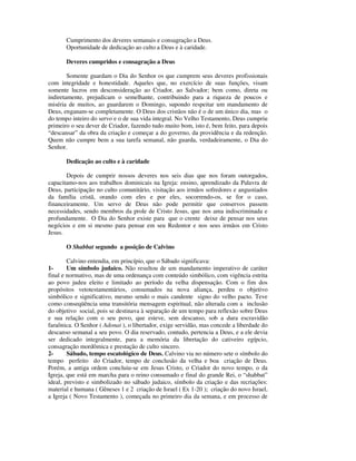 Cumprimento dos deveres semanais e consagração a Deus.
       Oportunidade de dedicação ao culto a Deus e à caridade.

       Deveres cumpridos e consagração a Deus

        Somente guardam o Dia do Senhor os que cumprem seus deveres profissionais
com integridade e honestidade. Aqueles que, no exercício de suas funções, visam
somente lucros em desconsideração ao Criador, ao Salvador; bem como, direta ou
indiretamente, prejudicam o semelhante, contribuindo para a riqueza de poucos e
miséria de muitos, ao guardarem o Domingo, supondo respeitar um mandamento de
Deus, enganam-se completamente. O Deus dos cristãos não é o de um único dia, mas o
do tempo inteiro do servo e o de sua vida integral. No Velho Testamento, Deus cumpriu
primeiro o seu dever de Criador, fazendo tudo muito bom, isto é, bem feito, para depois
“descansar” da obra da criação e começar a do governo, da providência e da redenção.
Quem não cumpre bem a sua tarefa semanal, não guarda, verdadeiramente, o Dia do
Senhor.

       Dedicação ao culto e à caridade

       Depois de cumprir nossos deveres nos seis dias que nos foram outorgados,
capacitamo-nos aos trabalhos dominicais na Igreja: ensino, aprendizado da Palavra de
Deus, participação no culto comunitário, visitação aos irmãos sofredores e angustiados
da família cristã, orando com eles e por eles, socorrendo-os, se for o caso,
financeiramente. Um servo de Deus não pode permitir que conservos passem
necessidades, sendo membros da prole de Cristo Jesus, que nos ama indiscriminada e
profundamente. O Dia do Senhor existe para que o crente deixe de pensar nos seus
negócios e em si mesmo para pensar em seu Redentor e nos seus irmãos em Cristo
Jesus.

       O Shabbat segundo a posição de Calvino

        Calvino entendia, em princípio, que o Sábado significava:
1-      Um símbolo judaico. Não resultou de um mandamento imperativo de caráter
final e normativo, mas de uma ordenança com conteúdo simbólico, com vigência estrita
ao povo judeu eleito e limitado ao período da velha dispensação. Com o fim dos
propósitos vetotestamentários, consumados na nova aliança, perdeu o objetivo
simbólico e significativo, mesmo sendo o mais candente signo do velho pacto. Teve
como conseqüência uma transitória mensagem espiritual, não alterada com a inclusão
do objetivo social, pois se destinava à separação de um tempo para reflexão sobre Deus
e sua relação com o seu povo, que esteve, sem descanso, sob a dura escravidão
faraônica. O Senhor ( Adonai ), o libertador, exige servidão, mas concede a liberdade do
descanso semanal a seu povo. O dia reservado, contudo, pertencia a Deus, e a ele devia
ser dedicado integralmente, para a memória da libertação do cativeiro egípcio,
consagração mordômica e prestação de culto sincero.
2-      Sábado, tempo escatológico de Deus. Calvino via no número sete o símbolo do
tempo perfeito do Criador, tempo de conclusão da velha e boa criação de Deus.
Porém, a antiga ordem concluiu-se em Jesus Cristo, o Criador do novo tempo, o da
Igreja, que está em marcha para o reino consumado e final do grande Rei, o “shabbat”
ideal, previsto e simbolizado no sábado judaico, símbolo da criação e das recriações:
material e humana ( Gêneses 1 e 2 criação de Israel ( Ex 1-20 ); criação do novo Israel,
a Igreja ( Novo Testamento ), começada no primeiro dia da semana, e em processo de
 